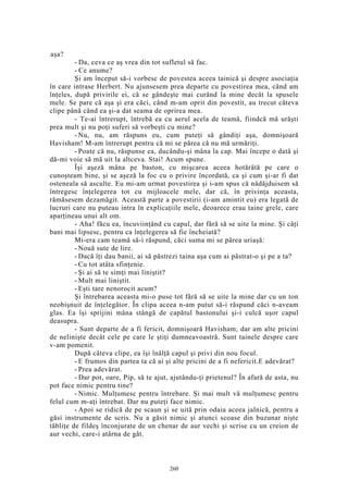 aşa?
- Da, ceva ce aş vrea din tot sufletul să fac.
- Ce anume?
Şi am început să-i vorbesc de povestea aceea tainică şi despre asociaţia
în care intrase Herbert. Nu ajunsesem prea departe cu povestirea mea, când am
înţeles, după privirile ei, că se gândeşte mai curând la mine decât la spusele
mele. Se pare că aşa şi era căci, când m-am oprit din povestit, au trecut câteva
clipe până când ea şi-a dat seama de oprirea mea.
- Te-ai întrerupt, întrebă ea cu aerul acela de teamă, fiindcă mă urăşti
prea mult şi nu poţi suferi să vorbeşti cu mine?
- Nu, nu, am răspuns eu, cum puteţi să gândiţi aşa, domnişoară
Havisham! M-am întrerupt pentru că mi se părea că nu mă urmăriţi.
- Poate că nu, răspunse ea, ducându-şi mâna la cap. Mai începe o dată şi
dă-mi voie să mă uit la altceva. Stai! Acum spune.
Îşi aşeză mâna pe baston, cu mişcarea aceea hotărâtă pe care o
cunoşteam bine, şi se aşeză la foc cu o privire încordată, ca şi cum şi-ar fi dat
osteneala să asculte. Eu mi-am urmat povestirea şi i-am spus că nădăjduisem să
întregesc înţelegerea tot cu mijloacele mele, dar că, în privinţa aceasta,
rămăsesem dezamăgit. Această parte a povestirii (i-am amintit eu) era legată de
lucruri care nu puteau intra în explicaţiile mele, deoarece erau taine grele, care
aparţineau unui alt om.
- Aha! făcu ea, încuviinţând cu capul, dar fără să se uite la mine. Şi câţi
bani mai lipsesc, pentru ca înţelegerea să fie încheiată?
Mi-era cam teamă să-i răspund, căci suma mi se părea uriaşă:
- Nouă sute de lire.
- Dacă îţi dau banii, ai să păstrezi taina aşa cum ai păstrat-o şi pe a ta?
- Cu tot atâta sfinţenie.
- Şi ai să te simţi mai liniştit?
- Mult mai liniştit.
- Eşti tare nenorocit acum?
Şi întrebarea aceasta mi-o puse tot fără să se uite la mine dar cu un ton
neobişnuit de înţelegător. În clipa aceea n-am putut să-i răspund căci n-aveam
glas. Ea îşi sprijini mâna stângă de capătul bastonului şi-i culcă uşor capul
deasupra.
- Sunt departe de a fi fericit, domnişoară Havisham; dar am alte pricini
de nelinişte decât cele pe care le ştiţi dumneavoastră. Sunt tainele despre care
v-am pomenit.
După câteva clipe, ea îşi înălţă capul şi privi din nou focul.
- E frumos din partea ta că ai şi alte pricini de a fi nefericit.E adevărat?
- Prea adevărat.
- Dar pot, oare, Pip, să te ajut, ajutându-ţi prietenul? În afară de asta, nu
pot face nimic pentru tine?
- Nimic. Mulţumesc pentru întrebare. Şi mai mult vă mulţumesc pentru
felul cum m-aţi întrebat. Dar nu puteţi face nimic.
- Apoi se ridică de pe scaun şi se uită prin odaia aceea jalnică, pentru a
găsi instrumente de scris. Nu a găsit nimic şi atunci scoase din buzunar nişte
tăbliţe de fildeş înconjurate de un chenar de aur vechi şi scrise cu un creion de
aur vechi, care-i atârna de gât.
260
 