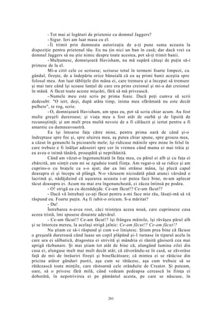 - Tot mai ai legături de prietenie cu domnul Jaggers?
- Sigur. Ieri am luat masa cu el.
- Îi trimit prin dumneata autorizaţia de a-ţi pune suma aceasta la
dispoziţie pentru prietenul tău. Eu nu ţin nici un ban în casă; dar dacă vrei ca
domnul Jaggers să nu ştie nimic despre toate acestea, pot să-ţi trimit banii.
- Mulţumesc, domnişoară Havisham, nu mă supără câtuşi de puţin să-i
primesc de la el.
Mi-a citit cele ce scrisese; scrisese totul în termeni foarte limpezi, cu
gândul, fireşte, de a îndepărta orice bănuială că eu aş primi banii aceştia spre
folosul meu. Am luat tăbliţele din mâna ei, care tremura şi a început să tremure
şi mai tare când îşi scoase lanţul de care era prins creionul şi mi-a dat creionul
în mână. A făcut toate aceste mişcări, fără să mă privească.
- Numele meu este scris pe prima foaie. Dacă poţi cumva să scrii
dedesubt: "O iert, deşi, după atâta timp, inima mea sfărâmată nu este decât
pulbere", te rog, scrie.
- O, domnişoară Havisham, am spus eu, pot să scriu chiar acum. Au fost
multe greşeli dureroase; şi viaţa mea a fost atât de oarbă şi de lipsită de
recunoştinţă; şi am mult prea multă nevoie de a fi călăuzit şi iertat pentru a fi
amarnic cu dumneavoastră.
Ea îşi întoarse faţa către mine, pentru prima oară de când şi-o
îndreptase spre foc şi, spre uluirea mea, aş putea chiar spune, spre groaza mea,
a căzut în genunchi la picioarele mele; îşi ridicase mâinile spre mine în felul în
care trebuie e fi înălţat adeseori spre cer în vremea când mama ei mai trăia şi
ea avea o inimă tânără, proaspătă şi neprihănită.
Când am văzut-o îngenunchiată în faţa mea, cu părul ei alb şi cu faţa ei
zbârcită, am simţit cum mi se zguduie toată fiinţa. Am rugat-o să se ridice şi am
cuprins-o cu braţele ca s-o ajut; dar ea îmi strânse mâna, îşi plecă capul
deasupra ei şi începu să plângă. N-o văzusem niciodată până atunci vărsând o
lacrimă şi, nădăjduind că uşurarea aceasta i-ar putea face bine, m-am aplecat
tăcut deasupra ei. Acum nu mai era îngenuncheată, ci zăcea întinsă pe podea.
- O! strigă ea cu deznădejde. Ce-am făcut!? Ce-am făcut!?
- Dacă vă întrebaţi ce-aţi făcut pentru a-mi face mie rău, lăsaţi-mă să vă
răspund eu. Foarte puţin. Aş fi iubit-o oricum. S-a măritat?
- Da!
Întrebarea n-avea rost, căci tristeţea aceea nouă, care cuprinsese casa
aceea tristă, îmi spusese dinainte adevărul.
- Ce-am făcut!? Ce-am făcut!? îşi frângea mâinile, îşi răvăşea părul alb
şi se întorcea mereu, la acelaşi strigă jalnic: Ce-am făcut!? Ce-am făcut!?
Nu ştiam ce să-i răspund şi cum s-o liniştesc. Ştiam prea bine că făcuse
o greşeală dureroasă când luase un copil plăpând şi-1 turnase în tiparul acela în
care ura ei sălbatică, dragostea ei strivită şi mândria ei rănită găsiseră cea mai
aprigă răzbunare. Şi mai ştiam tot atât de bine că, alungând lumina zilei din
casa ei, alungase mult mai mult decât atât; că zăvorându-se în casă, se zăvorâse
faţă de mii de înrâuriri fireşti şi binefăcătoare; că mintea ei se rătăcise din
pricina atâtor gânduri pustii, aşa cum se rătăcesc, aşa cum trebuie să se
rătăcească toate minţile, care răstoarnă cele orânduite de Creator. Şi puteam,
oare, să o privesc fără milă, când vedeam pedeapsa cerească în fiinţa ei
doborâtă, în nepotrivirea ei pe pământul acesta, pe care se născuse, în
261
 