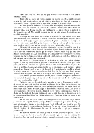 - Doi sau trei ani. Nici ea nu ştie nimic altceva decât că e o orfană
înfiată de mine.
Eram atât de sigur că femeia aceea era mama Estellei, încât n-aveam
nevoie de nici o mărturie ca să-mi întăresc convingerea. Dar mi se părea că
pentru orice minte, legătura dintre fapte era limpede şi neîndoielnică.
Ce mai puteam nădăjdui să obţin prin prelungirea acestei întrevederi?
Reuşisem ceea ce doream cu privire la Herbert, domnişoara Havisham îmi
spusese tot ce ştia despre Estella, iar eu făcusem tot ce-mi stătea în putinţă ca
să-i uşurez cugetul. Nu merită să spun cu ce cuvinte ne-am despărţit, ne-am
despăţit, asta-i tot.
Amurgul se lăsa, când am coborât scările şi am ieşit la aer. I-am spus
femeii care îmi deschisese uşa la venire că încă nu am nevoie de ea şi că vreau
să mă mai plimb puţin în jurul casei, înainte de plecare. Aveam o presimţire că
nu voi mai veni niciodată prin locurile acelea şi mi se părea că lumina
amurgului se potrivea cu ultima amintire pe care vroiam să o păstrez.
Mi-am croit drum spre grădina părăginită, printre butoaiele pustii pe
care mă plimbasem, odată, de mult, butoaiele acelea, bătute ani de-a rândul de
ploile care le putreziseră lemnul pe alocuri şi lăsaseră mici bălţi pe cele care
stăteau cu fundul în sus. Am ocolit toată grădina; am trecut pe la colţul unde mă
bătusem cu Herbert; prin potecile unde mă plimbasem cu Estella... Şi totul era
atât de rece, de pustiu şi de posomorât!
La întoarcere, m-am abătut pe la fabrica de bere; am ridicat zăvorul
ruginit al unei uşi care dădea în grădină şi an intrat în fabrică. Eram gata să ies
prin cealaltă uşă - care nu era uşor de deschis, căci lemnul umed se mişcase din
loc şi se umflase, balamalele erau slăbite, iar în prag crescuseră ciuperci - când,
deodată, am întors capul şi am privit în umbră. O amintire din copilărie reînvie
în mintea mea, cu o putere nemaipomenită, în clipa în care am făcut această
mişcare şi mi s-a părut că o văd pe domnişoara Havisham spănzurată de grindă.
Atât era de puternică această părere, încât stăteam sub grindă tremurând
din cap până în picioare, până ce mi-am dat seama că nu-i decât o închipuire;
totul nu a ţinut decât o clipă.
Tristeţea care se desprindea din locurile acelea şi din amurgul serii, ca
şi spaima cu care mă umplea această închipuire de o clipă m-au făcut să mă
simt cuprins de groază, când am trecut prin poarta deschisă de lemn, unde îmi
smulsesem odată părul din cap, după ce Estella îmi smulsese inima. Am ajuns în
curtea din faţă; stăteam la îndoială dacă să chem femeia să-mi descuie poarta cu
cheia sau dacă să mă duc mai întâi până sus, să văd dacă nu se întâmplase ceva
cu domnişoara Havisham, de când o părăsisem. Am ales calea din urmă şi am
urcat scările.
M-am uitat în odaia unde o lăsasem şi am văzut-o şezând lângă cămin,
pe scaunul cel jerpelit, foarte aproape de foc şi cu spatele spre mine. În clipa în
care mi-am retras capul, să plec tiptil, am văzut o flacără care ţâşni în sus. Tot
atunci, am văzut-o pe domnişoara Havisham fugind spre mine într-un vârtej de
flăcări, ţipând şi ridicându-se în aer, la vreo câteva picioare deasupra
pământului.
Eu purtam o manta cu două gulere şi pe braţ aveam un palton. Ştiu că
le-am scos, că am învelit-o cu ele, că am aruncat-o pe jos şi am acoperit-o; ştiu
că am tras faţa de masă cea mare tot cu scopul acesta şi că am trântit pe jos
263
 