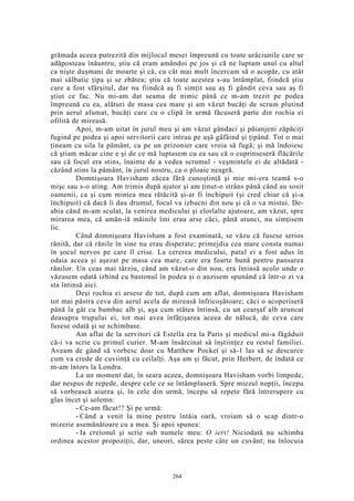 grămada aceea putrezită din mijlocul mesei împreună cu toate urâciunile care se
adăposteau înăuntru; ştiu că eram amândoi pe jos şi că ne luptam unul cu altul
ca nişte duşmani de moarte şi că, cu cât mai mult încercam să o acopăr, cu atât
mai sălbatic ţipa şi se zbătea; ştiu că toate acestea s-au întâmplat, fiindcă ştiu
care a fost sfârşitul, dar nu fiindcă aş fi simţit sau aş fi gândit ceva sau aş fi
ştiut ce fac. Nu mi-am dat seama de nimic până ce m-am trezit pe podea
împreună cu ea, alături de masa cea mare şi am văzut bucăţi de scrum plutind
prin aerul afumat, bucăţi care cu o clipă în urmă făcuseră parte din rochia ei
ofilită de mireasă.
Apoi, m-am uitat în jurul meu şi am văzut gândaci şi păianjeni zăpăciţi
fugind pe podea şi apoi servitorii care intrau pe uşă gâfâind şi ţipând. Tot o mai
ţineam cu sila la pământ, ca pe un prizonier care vroia să fugă; şi mă îndoiesc
că ştiam măcar cine e şi de ce mă luptasem cu ea sau că o cuprinseseră flăcările
sau că focul era stins, înainte de a vedea scrumul - veşmintele ei de altădată -
căzând stins la pământ, în jurul nostru, ca o ploaie neagră.
Domnişoara Havisham zăcea fără cunoştinţă şi mie mi-era teamă s-o
mişc sau s-o ating. Am trimis după ajutor şi am ţinut-o strâns până când au sosit
oamenii, ca şi cum mintea mea rătăcită şi-ar fi închipuit (şi cred chiar că şi-a
închipuit) că dacă îi dau drumul, focul va izbucni din nou şi că o va mistui. De-
abia când m-am sculat, la venirea medicului şi elorlalte ajutoare, am văzut, spre
mirarea mea, că amân-iă mâinile îmi erau arse căci, până atunci, nu simţisem
îic.
Când domnişoara Havisham a fost examinată, se văzu că fusese serios
rănită, dar că rănile în sine nu erau disperate; primejdia cea mare consta numai
în şocul nervos pe care îl crise. La cererea medicului, patul ei a fost adus în
odaia aceea şi aşezat pe masa cea mare, care era foarte bună pentru pansarea
rănilor. Un ceas mai târziu, când am văzut-o din nou, era întinsă acolo unde o
văzusem odată izbind cu bastonul în podea şi o auzisem spunând că într-o zi va
sta întinsă aici.
Deşi rochia ei arsese de tot, după cum am aflat, domnişoara Havisham
tot mai păstra ceva din aerul acela de mireasă înfricoşătoare; căci o acoperiseră
până la gât cu bumbac alb şi, aşa cum stătea întinsă, cu un cearşaf alb aruncat
deasupra trupului ei, tot mai avea înfăţişarea aceea de nălucă, de ceva care
fusese odată şi se schimbase.
Am aflat de la servitori că Estella era la Paris şi medicul mi-a făgăduit
că-i va scrie cu primul curier. M-am însărcinat să înştiinţez eu restul familiei.
Aveam de gând să vorbesc doar cu Matthew Pocket şi să-1 las să se descurce
cum va crede de cuviinţă cu ceilalţi. Aşa am şi făcut, prin Herbert, de îndată ce
m-am întors la Londra.
La un moment dat, în seara aceea, domnişoara Havisham vorbi limpede,
dar nespus de repede, despre cele ce se întâmplaseră. Spre miezul nopţii, începu
să vorbească aiurea şi, în cele din urmă, începu să repete fără întrerupere cu
glas încet şi solemn:
- Ce-am făcut!? Şi pe urmă:
- Când a venit la mine pentru întâia oară, vroiam să o scap dintr-o
mizerie asemănătoare cu a mea. Şi apoi spunea:
- Ia creionul şi scrie sub numele meu: O iert! Niciodată nu schimba
ordinea acestor propoziţii, dar, uneori, sărea peste câte un cuvânt; nu înlocuia
264
 