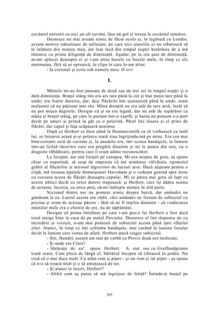 cuvântul nerostit cu nici un alt cuvânt, lăsa un gol şi trecea la cuvântul următor.
Deoarece nu mai aveam nimic de făcut acolo şi, în legătură cu Londra,
aveam motive stăruitoare de nelinişte, pe care nici aiurelile ei nu izbutiseră să
le înlăture din mintea mea, am luat încă din timpul nopţii hotărârea de a mă
întoarce cu prima diligenţă de dimineaţă. Aşadar, pe la ora şase de dimineaţă,
m-am aplecat deasupra ei şi i-am atins buzele cu buzele mele, în timp ce ele
murmurau, fără să se oprească, în clipa în care le-am atins:
- Ia creionul şi scrie sub numele meu: O iert.
L
Mâinile mi-au fost pansate de două sau de trei ori în timpul nopţii şi o
dată dimineaţa. Braţul stâng îmi era ars tare până la cot şi mai puţin tare până la
umăr; era foarte dureros, dar, deşi flăcările îmi ajunseseră până la umăr, eram
mulţumit că nu păţisem mai rău. Mâna dreaptă nu era atât de tare arsă, încât să
nu pot mişca degetele. Desigur că şi ea era legată, dar nu atât de supărător ca
mâna şi braţul stâng, pe care le purtam într-o eşarfă; şi haina nu puteam s-o port
decât pe umeri şi prinsă la gât ca o pelerină. Părul îmi fusese şi el prins de
flăcări, dar capul şi faţa scăpaseră neatinse.
După ce Herbert se duse până la Hammersmith ca să vorbească cu tatăl
lui, se întoarse acasă şi-şi petrecu toată ziua îngrijindu-mă pe mine. Era cea mai
binevoitoare soră de caritate şi, la anumite ore, îmi scotea bandajele, le înmuia
într-un lichid răcoritor care era pregătit dinainte şi mi le punea din nou, cu o
dragoste răbdătoare, pentru care îi eram adânc recunoscător.
La început, am stat liniştit pe canapea. Mi-era nespus de greu, aş spune
chiar cu neputinţă, să scap de impresia că mă urmăresc vâlvătaia, zgomotul
grăbit al flăcărilor şi mirosul îngrozitor de lucruri arse. Dacă aţipeam pentru o
clipă, mă trezeau ţipetele domnişoarei Havisham şi o vedeam gonind spre mine
cu coroana aceea de flăcări deasupra capului. Mi se părea mai greu să lupt cu
aceste năluci decât cu orice durere trupească; şi Herbert, care îşi dădea seama
de aceasta, încerca, cu orice preţ, să-mi îndrepte atenţia în altă parte.
Niciunul dintre noi nu pomeni nimic despre barcă, dar amândoi ne
gândeam la ea. Lucrul acesta era vădit, căci amândoi ne feream de subiectul cu
pricina şi eram de aceeaşi părere - fără să ne fi înţeles dinainte - că vindecarea
mâinilor mele era o chestie de ore, nu de săptămâni.
Desigur că prima întrebare pe care i-am pus-o lui Herbert a fost dacă
totul merge bine în casa de pe malul fluviului. Deoarece el îmi răspunse da cu
încredere şi voioşie, n-am mai pomenit de subiectul acesta până spre sfâşitul
zilei. Atunci, în timp ce îmi schimba bandajele, mai curând la lumina focului
decât la lumina care venea de afară. Herbert atacă singur subiectul.
- Ştii, Handel, aseară am stat de vorbă cu Provis două ore încheiate.
- Şi unde era Clara?
- Sărăcuţa de ea! spuse Herbert. A stat sus cu Gruffandgrimm
toată seara. Cum pleca de lângă el, bătrânul începea să izbească în podea. Nu
cred că o mai duce mult. Cu atâta rom şi piper - şi iar rom şi iar piper - aş spune
că n-o să treacă mult şi o să amuţească de tot.
- Şi atunci te însori, Herbert?
- Altfel cum aş putea să mă îngrijesc de fetiţă? Întinde-ţi braţul pe
265
 