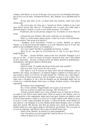 canapea, măi băiete, şi eu am să mă aşez aici şi am să-ţi scot bandajul încetişor,
aşa că nici n-ai să simţi. Vorbeam de Provis. Ştii, Handel, că se schimbă mult în
bine?
- Ţi-am spus doar că mi s-a părut mult mai domolit, când l-am văzut
ultima oară.
- Da, mi-ai spus. Şi chiar aşa e. Aseară era foarte vorbăreţ şi mi-a mai
spus câteva lucruri din viaţa lui. Ţi-aminteşti cum s-a oprit din vorbă când a
pomenit despre o femeie, cu care a avut multe necazuri. Te-a durut?
Tresărisem, dar nu din pricina atingerii lui. Cuvintele lui m-au făcut să
tresar.
- Uitasem de asta, Herbert. Dar acum, când îmi sui, mi-amtinesc.
- Bine! A vorbit despre partea aceea a vieţii lui şi tare a fost întunecată.
Să-ţi povestesc? Sau acum te-ar plictisi?
- Neapărat să-mi povesteşti. Cuvânt cu cuvânt. Herbert se aplecă
înainte, ca să mă privească mai departe, ca şi cum răspunsul meu ar fi fost mai
grăbit şi mai nerăbdător decât s-ar fi aşteptat el.
- Ţi-e rece capul? întrebă el, atingându-mi fruntea cu mâna.
- Rece de tot, am spus eu. Povesteşte-mi, te rog, ce ţi-a spus Provis,
dragă Herbert.
- Se pare..., începu Herbert; acum ţi-am scos încetişor bandajul şi ţi-l
pun pe cel rece - te face să tresari la început, săracul de tine, aşa-i? Dar îndată
ai să te simţi bine... Se pare ca femeia aceea era tânără, geloasă şi răzbunătoare;
răzbunătoare, măi băiete, până la ultimul grad.
- Care grad?
- Până la crimă. Te supără răceala pe locul acela mai sensibil?
- Nici n-o simt. Cum a ucis? Pe cine a ucis?
- Păi, fapta ei n-ar fi meritat un nume chiar atât de înfricoşător, spuse
Herbert, dar, totuşi, au judecat-o, iar domnul Jaggers a apărat-o şi faima care i-a
ieşit atunci a făcut ca şi Provis să audă numele lui. Victima era o altă femeie,
mai în vârstă şi foarte puternică şi, într-un hambar se pare, a avut o luptă. Nu e
sigur cine a început-o şi cât a fost de dreaptă sau de nedreaptă lupta; dar nu
există nici o îndoială despre felul cum s-a sfârşit, fiindcă victima a fost găsită
sugrumată.
- Şi femeia a fost condamnată?
- Nu. A fost achitată. Dragă Handel, mi se pare că te-am lovit!
- Nici nu se poate să umbli mai încetişor. Da? Şi altceva?
- Femeia aceasta tânără care a fost achitată avea un copil de la Provis,
un copil la care Provis ţinea foarte mult. Chiar în seara în care femeia, care i-a
stârnit gelozia, a fost sugrumată, după cum ţi-am spus, femeia cea tânără a venit
la Provis doar pentru o clipă şi i-a jurat că va ucide copilul (care stătea la ea) şi
că el nu-l va mai vedea niciodată; pe urmă, s-a făcut nevăzută. Acum braţul cel
mai dureros e iar bandajat şi nu mai rămâne decât mâna dreaptă, care-i o treabă
mult mai uşoară. Mă descurc mai bine pe lumina asta, decât pe lumină mare,
fiindcă mâna mi-e mai sigură când nu văd băşicile aşa desluşit. Nu ţi se pare că
ai ceva la respiraţie, măi băiete? Mi se pare că răsufli foarte iute.
- Poate că da, Herbert. Şi femeia şi-a ţinut jurământul?
- Aici vine partea cea mai neagră din viaţa lui Provis. Şi l-a ţinut.
- Adică el spune că şi l-a ţinut.
266
 