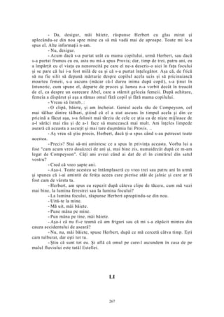 - Da, desigur, măi băiete, răspunse Herbert cu glas mirat şi
aplecându-se din nou spre mine ca să mă vadă mai de aproape. Toate mi le-a
spus el. Alte informaţii n-am.
- Nu, desigur.
- Acum dacă s-a purtat urât cu mama copilului, urmă Herbert, sau dacă
s-a purtat frumos cu ea, asta nu mi-a spus Provis; dar, timp de trei, patru ani, ea
a împărţit cu el viaţa ea nenorocită pe care el ne-a descris-o aici în faţa focului
şi se pare că lui i-a fost milă de ea şi că s-a purtat înţelegător. Aşa că, de frică
să nu fie silit să depună mărturie despre copilul acela ucis şi să pricinuiască
moartea femeii, s-a ascuns (măcar că-l durea inima după copil), s-a ţinut în
întuneric, cum spune el, departe de proces şi lumea n-a vorbit decât în treacăt
de el, ca despre un oarecare Abel, care a stârnit gelozia femeii. După achitare,
femeia a dispărut şi aşa a rămas omul fără copil şi fără mama copilului.
- Vreau să întreb..:
- O clipă, băiete, şi am încheiat. Geniul acela rău de Compeyson, cel
mai tâlhar dintre tâlhari, ştiind că el a stat ascuns în timpul acela şi din ce
pricină a făcut aşa, s-a folosit mai târziu de cele ce ştia ca de nişte mijloace de
a-l sărăci mai rău şi de a-1 face să muncească mai mult. Am înţeles limpede
aseară că aceasta a ascuţit şi mai tare duşmănia lui Provis. ..
- Aş vrea să ştiu precis, Herbert, dacă ţi-a spus când s-au petrecut toate
acestea.
- Precis? Stai să-mi amintesc ce a spus în privinţa aceasta. Vorba lui a
fost "cam acum vreo douăzeci de ani şi, mai bine zis, numaidecât după ce m-am
legat de Compeyson". Câţi ani aveai când ai dat de el în cimitirul din satul
vostru?
- Cred că vreo şapte ani.
- Aşa-i. Toate acestea se întâmplaseră cu vreo trei sau patru ani în urmă
şi spunea că i-ai amintit de fetiţa aceea care pierise atât de jalnic şi care ar fi
fost cam de vârsta ta.
- Herbert, am spus eu repezit după câteva clipe de tăcere, cum mă vezi
mai bine, la lumina ferestrei sau la lumina focului?
- La lumina focului, răspunse Herbert apropiindu-se din nou.
- Uită-te la mine.
- Mă uit, măi băiete.
- Pune mâna pe mine.
- Pun mâna pe tine, măi băiete.
- Aşa-i că nu fi-e teamă că am friguri sau că mi s-a zăpăcit mintea din
cauza accidentului de aseară?
- Nu, nu, măi băiete, spuse Herbert, după ce mă cercetă câtva timp. Eşti
cam tulburat, dar eşti tot tu.
- Ştiu că sunt tot eu. Şi află că omul pe care-l ascundem în casa de pe
malul fluviului este tatăl Estellei.
LI
267
 