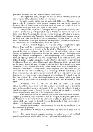 jumătatea drumului spre nas, pretinde Provis acest lucru?
- El nu pretinde nimic, am spus eu, nici n-a pretins vreodată, fiindcă nu
ştie şi nici nu bănuieşte măcar că fata lui e în viaţă.
De data aceasta, batista cea atotputernică dădu greş. Răspunsul meu
fusese atât de neaşteptat, încât domnul Jaggers şi-a pus batista înapoi în
buzunar, fără să desăvârşească mişcarea, apoi îşi încrucişa braţele şi se uită
aspru şi încordat spre mine, deşi faţa îi era neclintită.
I-am povestit ce ştiam şi i-am spus de unde ştiam toate acestea; atâta
doar că l-am lăsat să-şi închipuie că ştiu de la domnişoara Havisham ceea ce, de
fapt, ştiam de la Wemmick. În privinţa aceasta, eram, de altfel, foarte grijuliu.
Şi nici nu m-am uitat spre Wemmick, înainte de a sfârşi tot ce aveam de spus şi
de a înfrunta câtva timp în tăcere privirea domnului Jaggers. Când, în cele din
urmă, mi-am întors ochii spre Wemmick, am văzut că-şi scosese tocul din cutia
de scrisori şi că era foarte absorbit de masa din faţa lui.
- Ha! făcu domnul Jaggers, în cele din urmă, îndreptându-se spre
hârtiile de pe masă. La ce punct ajunseseşi, când a sosit domnul Pip?
Dar nu puteam să îngădui să fiu dat afară în felul acesta şi l-am rugat cu
patimă, ba chiar cu indignare, să fie mai sincer şi mai bărbat cu mine. I-am
amintit de speranţele neîntemeiate de care mă lăsasem amăgit, de timpul înde-
lungat cât duraseră aceste speranţe şi de descoperirea pe care o făcusem şi l-am
făcut să înţeleagă primejdia care apasă asupra mea. I-am arătat că merit, fără
îndoială, puţină încredere din partea lui, în schimbul mărturisirii pe care tocmai
i-o făcusem. I-am spus că nu-l învinuiesc, că nu-l bănuiesc şi nici nu sunt lipsit
de încredere faţă de el, dar că vreau să aflu de la el dacă spusele mele erau
adevărate. Şi dacă m-ar întreba de ce vroiam să aflu acest lucru de la el şi de ce
credeam că am dreptul să-i cer aceasta, îi voi răspunde, chiar dacă el nu prea se
sinchisea de vise atât de nesăbuite, că o iubisem pe Estella mult timp şi din
toată inima şi că, deşi o pierdusem şi aveam să trăiesc o viaţă searbădă de aici
înainte, tot ceea ce o privea pe ea mi-era mai apropiat şi mai drag decât orice alt
lucru de pe lume. Şi, văzând că domnul Jaggers e tot atât de liniştit şi de tăcut
ca şi înainte şi parcă la fel de neînduplecat, m-am întors spre Wemmick şi i-am
spus:
-Wemmick, ştiu că eşti un om bun la inimă. Am văzut
cât de plăcută ţi-e casa, ţi-am văzut tatăl şi chipul nevinovat, vesel şi glumeţ în
care îţi împrospătezi viaţa profesională. Şi te rog, din tot sufletul, să pui o
vorbă bună pentru mine la domnul Jaggers şi să-l faci să înţeleagă că, având în
vedere împrejurările, ar trebui să fie mai deschis cu mine.
N-am văzut niciodată doi oameni privindu-se mai ciudat decât domnul
Jaggers şi Wemmick, după rugămintea mea. La început, mă fulgeră o presimţire
că Wemmick va fi numaidecât dat afară din slujbă; dar presimţirea mea se
stinse când l-am văzut pe domnul Jaggers destinzându-şi faţa într-un fel de
zâmbet şi pe Wemmick prinzând curaj.
- Ce-s poveştile acestea? întrebă domnul Jaggers. Cu un tată bătrân şi cu
lucruri vesele şi glumeţe?
- Ei! răspunse Wemmick. Ce importanţă are dacă nu le aduc aici cu
mine?
- Pip, spuse domnul Jaggers, punându-mi mâna pe braţ şi zâmbind
deschis, omul acesta trebuie să fie cel mai viclean şarlatan din Londra.
270
 
