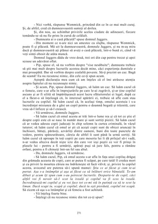 - Nici vorbă, răspunse Wemmick, prinzând din ce în ce mai mult curaj.
Şi, de altfel, cred că dumneavoastră sunteţi al doilea.
Şi, din nou, au schimbat privirile acelea ciudate de adineaori, fiecare
temându-se să nu fie prins în cursă de celălalt.
- Dumneata ai o casă plăcută? spuse domnul Jaggers.
- Din moment ce n-are nici un amestec cu slujba, răspunse Wemmick,
poate fi şi plăcută. Mă uit la dumneavoastră, domnule Jaggers, şi nu m-aş mira
dacă şi dumneavoastră aţi plănui să aveţi o casă plăcută, într-o bună zi, când vă
veţi simţi obosit de atâta muncă.
Domnul Jaggers dădu de vreo două, trei ori din cap pentru trecut şi apoi
scoase un adevărat oftat.
- Pip, spuse el, să nu vorbim despre "vise nesăbuite"; dumneata trebuie
să ştii mai mult despre lucrurile acestea decât mine, căci experienţa dumitale e
mai proaspătă. Dar să vorbim despre cealaltă poveste. Să-ţi prezint un caz. Bagă
de seamă! Eu nu recunosc nimic, din cele ce-ţi spun acum.
Aşteptă declaraţia mea cum că am înţeles că el îmi atrăsese atenţia
asupra faptului că nu recunoaşte nimic.
- Şi acum, Pip, spuse domnul Jaggers, să luăm un caz. Să luăm cazul că
o femeie, care s-ar afla în împrejurările pe care le-ai zugrăvit, şi-ar ţine copilul
ascuns şi ar fi silită să împărtăşească acest lucru sfătuitorului ei legal, după ce
el a făcut-o să înţeleagă că, în interesul apărării ei, trebuie să afle cum stau
lucrurile cu copilul. Să luăm cazul că, în acelaşi timp, omului acestuia i s-a
încredinţat misiunea de a găsi un copil pentru o doamnă bogată şi trăznită, care
vrea să-l înfieze şi să-l crească.
- Vă urmăresc, domnule Jaggers.
- Să luăm cazul că omul acesta ar trăi într-o lume rea şi că tot ce ştie el
despre copii este că se nasc în număr mare şi sunt sortiţi pieirii. Să luăm cazul
că ar vedea adesea copii judecaţi în chip solemn la curtea criminală, în văzul
tuturor; să luăm cazul că omul ar şti că aceşti copii sunt de obicei aruncaţi în
închisori, bătuţi, părăsiţi, azvârliţi dintre oameni, buni din toate punctele de
vedere, pentru spânzurătoare, căreia de altfel îi sunt până la urmă sortiţi. Să
luăm cazul că aproape în toţi copiii pe care meseria lui îi dă prilejul să-i vadă,
n-ar vedea altceva decât nişte icre din care vor ieşi peştii ce vor fi prinşi în
plasele lui - pentru a fi urmăriţi, apăraţi puşi să jure fals, pentru a rămâne
orfani, pentru a fi chinuiţi într-un fel sau altul.
- Da, domnule Jaggers, vă urmăresc.
- Să luăm cazul, Pip, că omul acesta s-ar afla în faţa unui copilaş drăguţ
din grămada aceasta de copii, care ar putea fi scăpat, pe care tatăl îl credea mort
şi cu priviri la moartea căruia nu îndrăzneşte să facă vâlvă; şi, privire la copilul
acesta, avocatul are puterea să-i spună mamei: Ştiu ce ai făcut şi cum te-ai
purtat. Aşa s-a întâmplat şi aşa ai făcut ca să înlături orice bănuială. Te-am
dibuit şi acum îţi spun cum s-au petrecut lucrurile. Desparte-te de copil, căci
altfel voi fi nevoit să-1 scot la iveală şi copilul va fi scos la iveală.
Încredinţează-mi copilul şi eu voi face tot ce-mi stă în putinţă ca să te scot la
liman. Dacă scapi tu, scapă şi copilul; dacă tu eşti pierdută, copilul tot scapă.
Să zicem că aşa s-a întâmplat şi că femeia a fost achitată.
- Vă înţeleg foarte bine.
- Înţelegi că nu recunosc nimic din tot ce-ţi spun?
271
 