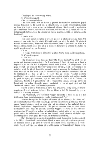- Înţeleg că nu recunoaşteţi nimic.
Şi Wemmick repetă:
- Nu recunoaşteţi nimic.
- Să luăm cazul, Pip, că mânia şi groaza de moarte au zdruncinat puţin
mintea femeii şi că, de îndată ce s-a văzut liberă, s-a simţit prea înspăimântată
de lume şi a venit la omul acesta ca să-i ceară adăpost. Să zicem că el a primit-o
şi că stăpânea firea ei sălbatică şi mânioasă, ori de câte ori o vedea pe cale să
izbucnească, folosindu-se de vechea lui putere asupra ei. Înţelegi cazul aceasta
închipuit?
- Foarte bine.
- Să luăm cazul că fetiţa a crescut şi că s-a căsătorit pentru bani. Că
mama ei mai este încă în viaţă. Că tatăl mai este şi el în viaţă. Că părinţii
trăiesc la atâtea mile, depărtare unul de celălalt, fără să ştie unul de altul. Că
taina a rămas taină, doar atât că ţi-a ajuns şi dumitale la ureche. Să luăm cu
multă atenţie cazul acesta din urmă.
- Îl iau.
- Îl rog pe Wemmick să considere şi el cu foarte mare atenţie acest caz.
Şi Wemmick spuse:
- L-am luat.
- De dragul cui ai da taina pe faţă? De dragul tatălui? Nu cred că s-ar
purta mai frumos cu mama fetei. De dragul mamei? Cred că, după ce a făcut o
faptă ca a ei, se află mai în siguranţă acolo unde e acum. De dragul fetei? Nu
prea cred că i-ar folosi să descopere cine îi sunt părinţii, ca să-l informeze şi pe
soţul ei şi să fie târâtă înapoi în mizerie, după o evadare de douăzeci de ani,
care părea că va ţine toată viaţa. Şi să mai adăugăm cazul că dumneata, Pip, ai
fi îndrăgostit de fată şi că ai fi făcut din ea eroina "viselor acelora
nesăbuite", care, mai devreme sau mai târziu, cuprind minţile mai multora decât
îţi poţi închipui; şi crede-mă, Pip, că mai bine ai face - ai fi facut-o, cu
siguranţă, dacă te-ai fi gândit bine - să-ţi retezi mâna stângă, aceea pe care o ai
bandajată, cu mâna dreaptă, care-i bandajată şi ea şi apoi să-i dai lui
Wemmick toporul ca să ţi-o reteze şi pe aceea.
Eu mă uitam Ia Wemmick, a cărui faţă era gravă. El îşi duse, cu multă
gravitate, degetul arătător la buze. Eu am făcut la fel. Şi domnul Jaggers a
schiţat şi el aceeaşi mişcare.
- Ei, Wemmick, spuse domnul Jaggers reluându-şi felul lui de a fi din
totdeauna, la ce punct ajunsesem, când a intrat domnul Pip?
Stăteam la o parte, în timp ce ei lucrau, şi am văzut că, de câteva ori,
şi-au aruncat privirile acelea ciudate, pe care le-au schimbat şi înainte; doar că
acum fiecare bănuia - ca să nu spun ştia - că se arătase în faţa celuilalt într-o
lumină neprielnică, neprofesională. Din pricina aceasta, cred că erau acum
neîndurători unul faţă de celălalt; domnul Jaggers se purta ca un adevărat
dictator, iar Wemmick se apăra cu încăpăţânare, ori de câte ori se ivea vreun
punct oricât de neînsemnat, care nu era lămurit. Nu-i văzusem niciodată aşa
duşmănoşi unul altul; căci, de obicei, se împăcau foarte bine.
Dar, din fericire, s-au simţit amândoi uşuraţi la apariţia foarte potrivită
a lui Mike, clientul cel cu căciula de blană, e avea obiceiul să-şi şteargă nasul
cu mâneca hainei şi pe care îl văzusem în camera aceea, în prima zi a sosirii
mele. Acest individ, care părea că se află mereu în "încurcătură" (ceea ce la
272
 
