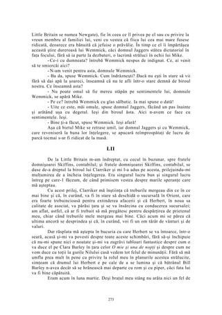 Little Britain se numea Newgate), fie în ceea ce îl privea pe el sau cu privire la
vreun membru al familiei lui, veni cu vestea că fiica lui cea mai mare fusese
ridicată, deoarece era bănuită că jefuise o prăvălie. În timp ce el îi împărtăşea
această ştire dureroasă lui Wemmick, căci domnul Jaggers stătea dictatorial în
faţa focului, fără să ia parte la dezbateri, o lacrimă străluci în ochii lui Mike.
- Ce-i cu dumneata? întrebă Wemmick nespus de indignat. Ce, ai venit
să te smiorcăi aici?
- N-am venit pentru asta, domnule Wemmick.
- Ba da, spuse Wemmick. Cum îndrăzneşti? Dacă nu eşti în stare să vii
fără să dai apă la şoareci, înseamnă că nu te afli într-o stare demnă de biroul
nostru. Ce înseamnă asta?
- Nu poate omul să fie mereu stăpân pe sentimentele lui, domnule
Wemmick, se apără Mike.
- Pe ce? întrebă Wemmick cu glas sălbatic. Ia mai spune o dată!
- Uite ce este, măi omule, spuse domnul Jaggers, făcând un pas înainte
şi arătând uşa cu degetul. Ieşi din biroul ăsta. Aici n-avem ce face cu
sentimentele. Ieşi.
- Bine ţi-a făcut, spuse Wemmick. Ieşi afară!
Aşa că bietul Mike se retrase umil, iar domnul Jaggers şi cu Wemmick,
care reveniseră la buna lor înţelegere, se apucară reîmprospătaţi de lucru de
parcă tocmai s-ar fi ridicat de la masă.
LII
De la Little Britain m-am îndreptat, cu cecul în buzunar, spre fratele
domnişoarei Skiffins, contabilul; şi fratele domnişoarei Skiffins, contabilul, se
duse de-a dreptul la biroul lui Clarriker şi mi l-a adus pe acesta, prilejuindu-mi
mulţumirea de a încheia înţelegerea. Era singurul lucru bun şi singurul lucru
întreg pe care-1 făceam, de când primisem vestea despre marile speranţe care
mă aşteptau.
Cu acest prilej, Clarriker mă înştiinţa că treburile mergeau din ce în ce
mai bine şi că, în curând, va fi în stare să deschidă o sucursală în Orient, care
era foarte trebuincioasă pentru extinderea afacerii şi că Herbert, în noua sa
calitate de asociat, va părăsi ţara şi se va însărcina cu conducerea sucursalei;
am aflat, astfel, că ar fi trebuit să mă pregătesc pentru despărţirea de prietenul
meu, chiar când treburile mele mergeau mai bine. Căci acum mi se părea că
ultima ancoră se desprindea şi că, în curând, voi fi un om târât de vânturi şi de
valuri.
Dar răsplata mă aştepta în bucuria cu care Herbert se va întoarce, într-o
seară, acasă şi-mi va povesti despre toate aceste schimbări, fără să-şi închipuie
că nu-mi spune nici o noutate şi-mi va zugrăvi tablouri fantastice despre cum o
va duce el pe Clara Barley în ţara celor O mie şi una de nopţi şi despre cum ne
vom duce cu toţii la gurile Nilului casă vedem tot felul de minunăţii. Fără să mă
umflu prea mult în pene cu privire la rolul meu în planurile acestea strălucite,
simţeam că drumul lui Herbert e pe cale de a se lumina şi că bătrânul Bill
Barley n-avea decât să se hrănească mai departe cu rom şi cu piper, căci fata lui
va fi bine căpătuită.
Eram acum în luna martie. Deşi braţul meu stâng nu arăta nici un fel de
273
 