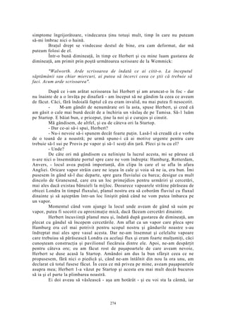 simptome îngrijorătoare, vindecarea ţinu totuşi mult, timp în care nu puteam
să-mi îmbrac nici o haină.
Braţul drept se vindecase destul de bine, era cam deformat, dar mă
puteam folosi de el.
Într-o bună dimineaţă, în timp ce Herbert şi cu mine luam gustarea de
dimineaţă, am primit prin poştă următoarea scrisoare de la Wemmick:
"Walworth. Arde scrisoarea de îndată ce ai citit-o. La începutul
săptămânii sau chiar miercuri, ai putea să încerci ceea ce ştii că trebuie să
faci. Acum arde scrisoarea".
După ce i-am arătat scrisoarea lui Herbert şi am aruncat-o în foc - dar
nu înainte de a o învăţa pe dinafară - am început să ne gândim la ceea ce aveam
de făcut. Căci, fără îndoială faptul că eu eram invalid, nu mai putea fi nesocotit.
- M-am gândit de nenumărate ori la asta, spuse Herbert, şi cred că
am găsit o cale mai bună decât de a închiria un vâslaş de pe Tamisa. Să-1 luăm
pe Startop. E băiat bun, e priceput, ţine la noi şi e curajos şi cinstit.
Mă gândisem, de altfel, şi eu de câteva ori la Startop.
- Dar ce-ai să-i spui, Herbert?
- Nu-i nevoie să-i spunem decât foarte puţin. Lasă-l să creadă că e vorba
de o toană de a noastră; pe urmă spune-i că ai motive urgente pentru care
trebuie să-l sui pe Provis pe vapor şi să-1 scoţi din ţară. Pleci şi tu cu el?
- Unde?
De câte ori mă gândisem cu nelinişte la lucrul acesta, mi se păruse că
n-are nici o însemnătate portul spre care ne vom îndrepta: Hamburg, Rotterdam,
Anvers, - locul avea puţină importanţă, din clipa în care el se afla în afara
Angliei. Oricare vapor străin care ne ieşea în cale şi voia să ne ia, era bun. Îmi
pusesem în gând să-l duc departe, spre gura fluviului cu barca; desigur cu mult
dincolo de Granesend, care era un loc primejdios pentru urmăriri şi cercetări,
mai ales dacă existau bănuieli la mijloc. Deoarece vapoarele străine părăseau de
obicei Londra în timpul fluxului, planul nostru era să coborâm fluviul cu fluxul
dinainte şi să aşteptăm într-un loc liniştit până când ne vom putea îmbarca pe
un vapor.
Momentul când vom ajunge la locul unde aveam de gând să suim pe
vapor, putea fi socotit cu aproximaţie mică, dacă făceam cercetări dinainte.
Herbert încuviinţă planul meu şi, îndată după gustarea de dimineaţă, am
plecat cu gândul să începem cercetările. Am aflat ca un vapor care pleca spre
Hamburg era cel mai potrivit pentru scopul nostru şi gândurile noastre s-au
îndreptat mai ales spre vasul acesta. Dar ne-am însemnat şi celelalte vapoare
care trebuiau să părăsească Londra cu acelaşi flux şi eram foarte mulţumiţi, căci
cunoşteam construcţia şi pavilionul fiecăruia dintre ele. Apoi, ne-am despărţit
pentru câteva ore; eu am făcut rost de paşapoartele de care aveam nevoie,
Herbert se duse acasă la Startop. Amândoi am dus la bun sfârşit ceea ce ne
propusesem, fără nici o piedică şi, când ne-am întâlnit din nou la ora unu, am
declarat că totul fusese făcut. În ceea ce mă privea pe mine, aveam paşapoartele
asupra mea; Herbert 1-a văzut pe Startop şi acesta era mai mult decât bucuros
să ia şi el parte la plimbarea noastră.
Ei doi aveau să vâslească - aşa am hotărât - şi eu voi sta la cârmă, iar
274
 