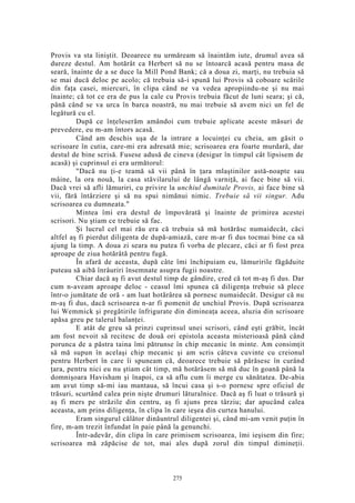Provis va sta liniştit. Deoarece nu urmăream să înaintăm iute, drumul avea să
dureze destul. Am hotărât ca Herbert să nu se întoarcă acasă pentru masa de
seară, înainte de a se duce la Mill Pond Bank; că a doua zi, marţi, nu trebuia să
se mai ducă deloc pe acolo; că trebuia să-i spună lui Provis să coboare scările
din faţa casei, miercuri, în clipa când ne va vedea apropiindu-ne şi nu mai
înainte; că tot ce era de pus la cale cu Provis trebuia făcut de luni seara; şi că,
până când se va urca în barca noastră, nu mai trebuie să avem nici un fel de
legătură cu el.
După ce înţeleserăm amândoi cum trebuie aplicate aceste măsuri de
prevedere, eu m-am întors acasă.
Când am deschis uşa de la intrare a locuinţei cu cheia, am găsit o
scrisoare în cutia, care-mi era adresată mie; scrisoarea era foarte murdară, dar
destul de bine scrisă. Fusese adusă de cineva (desigur în timpul cât lipsisem de
acasă) şi cuprinsul ei era următorul:
"Dacă nu ţi-e teamă să vii până în ţara mlaştinilor astă-noapte sau
mâine, la ora nouă, la casa stăvilarului de lângă varniţă, ai face bine să vii.
Dacă vrei să afli lămuriri, cu privire la unchiul dumitale Provis, ai face bine să
vii, fără întârziere şi să nu spui nimănui nimic. Trebuie să vii singur. Adu
scrisoarea cu dumneata."
Mintea îmi era destul de împovărată şi înainte de primirea acestei
scrisori. Nu ştiam ce trebuie să fac.
Şi lucrul cel mai rău era că trebuia să mă hotărăsc numaidecât, căci
altfel aş fi pierdut diligenta de după-amiază, care m-ar fi dus tocmai bine ca să
ajung la timp. A doua zi seara nu putea fi vorba de plecare, căci ar fi fost prea
aproape de ziua hotărâtă pentru fugă.
În afară de aceasta, după câte îmi închipuiam eu, lămuririle făgăduite
puteau să aibă înrâuriri însemnate asupra fugii noastre.
Chiar dacă aş fi avut destul timp de gândire, cred că tot m-aş fi dus. Dar
cum n-aveam aproape deloc - ceasul îmi spunea că diligenţa trebuie să plece
într-o jumătate de oră - am luat hotărârea să pornesc numaidecât. Desigur că nu
m-aş fi dus, dacă scrisoarea n-ar fi pomenit de unchiul Provis. După scrisoarea
lui Wemmick şi pregătirile înfrigurate din dimineaţa aceea, aluzia din scrisoare
apăsa greu pe talerul balanţei.
E atât de greu să prinzi cuprinsul unei scrisori, când eşti grăbit, încât
am fost nevoit să recitesc de două ori epistola aceasta misterioasă până când
porunca de a păstra taina îmi pătrunse în chip mecanic în minte. Am consimţit
să mă supun în acelaşi chip mecanic şi am scris câteva cuvinte cu creionul
pentru Herbert în care îi spuneam că, deoarece trebuie să părăsesc în curând
ţara, pentru nici eu nu ştiam cât timp, mă hotărâsem să mă duc în goană până la
domnişoara Havisham şi înapoi, ca să aflu cum îi merge cu sănătatea. De-abia
am avut timp să-mi iau mantaua, să încui casa şi s-o pornesc spre oficiul de
trăsuri, scurtând calea prin nişte drumuri lăturalnice. Dacă aş fi luat o trăsură şi
aş fi mers pe străzile din centru, aş fi ajuns prea târziu; dar apucând calea
aceasta, am prins diligenţa, în clipa în care ieşea din curtea hanului.
Eram singurul călător dinăuntrul diligentei şi, când mi-am venit puţin în
fire, m-am trezit înfundat în paie până la genunchi.
Într-adevăr, din clipa în care primisem scrisoarea, îmi ieşisem din fire;
scrisoarea mă zăpăcise de tot, mai ales după zorul din timpul dimineţii.
275
 
