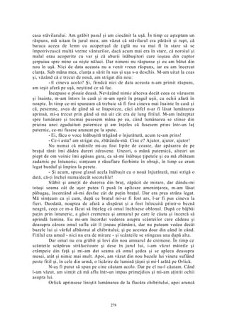 casa stăvilarului. Am grăbit pasul şi am ciocănit la uşă. În timp ce aşteptam un
răspuns, mă uitam în jurul meu; am văzut că stăvilarul era părăsit şi rupt, că
baraca aceea de lemn cu acoperişul de ţiglă nu va mai fi în stare să se
împotrivească multă vreme vânturilor, dacă acum mai era în stare, că noroiul şi
malul erau acoperite cu var şi că aburii înăbuşitori care ieşeau din cuptor
şerpuiau spre mine ca nişte năluci. Dar nimeni nu răspunse şi eu am bătut din
nou în uşă. Nici de data aceasta nu a venit vreun răspuns, iar eu am încercat
clanţa. Sub mâna mea, clanţa a sărit în sus şi uşa s-a deschis. M-am uitat la ceas
şi, văzând că e trecut de nouă, am strigat din nou:
- E cineva acolo? Şi, fiindcă nici de data aceasta n-am primit răspuns,
am ieşit afară pe uşă, neştiind ce să fac.
Începuse o ploaie deasă. Nevăzând nimic altceva decât ceea ce văzusem
şi înainte, m-am întors în casă şi m-am oprit în pragul uşii, cu ochii afară în
noapte. În timp ce-mi spuneam că trebuie să fi fost cineva mai înainte în casă şi
că, pesemne, avea de gând să se înapoieze, căci altfel n-ar fi lăsat lumânarea
aprinsă, mi-a trecut prin gând să mă uit cât era de lung fitilul. M-am îndreptat
spre lumânare şi tocmai pusesem mâna pe ea, când lumânarea se stinse din
pricina unei zguduituri puternice şi am înţeles că fusesem prins într-un laţ
puternic, ce-mi fusese aruncat pe la spate.
- Ei, făcu o voce înăbuşită trăgând o înjurătură, acum te-am prins!
- Ce-i asta? am strigat eu, zbătându-mă. Cine e? Ajutor, ajutor, ajutor!
Nu numai că mâinile mi-au fost lipite de coaste, dar apăsarea de pe
braţul rănit îmi dădea dureri zdravene. Uneori, o mână puternică, alteori un
piept de om voinic îmi apăsau gura, ca să-mi înăbuşe ţipetele şi eu mă zbăteam
zadarnic pe întuneric; simţeam o răsuflare fierbinte în obraji, în timp ce eram
legat burduf şi împins la perete.
- Şi acum, spuse glasul acela înăbuşit cu o nouă înjurătură, mai strigă o
dată, că-ţi închei numaidecât socotelile!
Slăbit şi ameţit de durerea din braţ, zăpăcit de mirare, dar dându-mi
totuşi seama cât de uşor putea fi pusă în aplicare ameninţarea, m-am lăsat
păbugaş, încercând să-mi desfac cât de puţin braţul. Dar era prea strâns legat.
Mă simţeam ca şi cum, după ce braţul mi-ar fi fost ars, l-ar fi pus cineva la
fiert. Deodată, noaptea de afară a dispărut şi a fost înlocuită printr-o beznă
neagră, ceea ce m-a făcut să înţeleg că omul închisese oblonul. După ce bâjbâi
puţin prin întuneric, a găsit cremenea şi amnarul pe care le căuta şi încercă să
aprindă lumina. Eu mi-am încordat vederea asupra scânteilor care cădeau şi
deasupra cărora omul sufla cât îl ţineau plămânii, dar nu puteam vedea decât
buzele lui şi vârful albăstrui al chibritului; şi pe acestea doar din când în când.
Fitilul era umed - nici nu era de mirare - şi scânteile se stingeau una după alta.
Dar omul nu era grăbit şi lovi din nou amnarul de cremene. În timp ce
scânteile scăpărau strălucitoare şi dese în jurul lui, i-am văzut mâinile şi
crâmpeie din faţă şi mi-am dat seama că omul şedea şi se apleca deasupra
mesei, atât şi nimic mai mult. Apoi, am văzut din nou buzele lui vinete suflând
peste fitil şi, în cele din urmă, o licărire de lumină ţâşni şi mi-l arătă pe Orlick.
N-aş fi putut să spun pe cine căutam acolo. Dar pe el nu-l căutam. Când
l-am văzut, am simţit că mă aflu într-un impas primejdios şi mi-am aţintit ochii
asupra lui.
Orlick aprinsese liniştit lumânarea de la flacăra chibritului, apoi aruncă
278
 