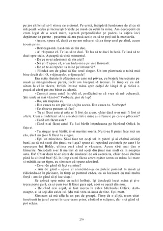 pe jos chibritul şi-1 stinse cu piciorul. Pe urmă, îndepărtă lumânarea de el ca să
mă poată vedea şi încrucişă braţele pe masă cu ochii la mine. Am descoperit că
eram legat de o scară mare, aşezată perpendicular pe podea, la câţiva inci
depărtare de perete - pesemne că era pusă acolo ca să te poţi sui la mansarda.
- Acum, spuse el, după ce ne-am măsurat câtva timp unul pe altul, acum
te-am prins.
- Dezleagă-mă. Lasă-mă să mă duc.
- A! răspunse el. Te las să te duci. Te las să te duci în lună. Te lasă să te
duci spre stele. Aşteaptă să vină momentul.
- De ce m-ai ademenit să vin aici?
- Nu ştii? spuse el, aruncându-mi o privire fioroasă.
- De ce te-ai repezit la mine pe întuneric?
- Fiindcă am de gând să fac totul singur. Un om păstrează o taină mai
bine decât doi. O, vrăjmaşule, vrăjmaşule!
Era atâta răutate în plăcerea cu care mă privea, cu braţele încrucişate pe
masă şi mângâindu-se parcă, încât am început să tremur. În timp ce eu mă
uitam la el în tăcere, Orlick întinse mâna spre colţul de lângă el şi ridică o
puşcă al cărei pat era bătut cu alamă.
- Cunoşti arma asta? întrebă el, prefăcând-se că vrea să mă ochească.
Ştii unde ai mai văzut-o? Vorbeşte, pui de lup!
- Da, am răspuns eu.
- Din cauza ta am pierdut slujba aceea. Din cauza ta. Vorbeşte!
- Ce altceva puteam să fac?
- Tu ai făcut asta şi asta ar fi fost de ajuns, chiar dacă n-ar mai fi fost şi
altele. Cum ai îndrăznit să te amesteci între mine şi o femeie pe care o plăceam?
- Când am făcut asta?
- Când n-ai făcut asta? Tu l-ai bârfit întotdeauna pe bătrânul Orlick în
faţa ei.
- Tu singur te-ai bârfit; ţi-ai meritat soarta. Nu ţi-aş fi putut face nici un
rău, dacă nu ţi-ai fi făcut tu singur.
- Eşti un mincinos. Şi-ai face tot ce-ţi stă în puteri şi ai cheltui oricâţi
bani, ca să mă scoţi din ţinut, nu-i aşa? spuse el, repetând cuvintele pe care i le
spusesem lui Biddy, ultima oară când o văzusem. Acum să-ţi mai dau o
lămurire. Niciodată n-ar fi meritat să mă scoţi din ţinut mai mult ca în noaptea
asta. Da! Chiar dacă te-ar costa de douăzeci de ori averea ta, chiar de-ai cheltui
până la ultimul ban! Şi, în timp ce-mi făcea ameninţător semn cu mâna lui mare
şi mârâia ca un tigru, eu simţeam că spune adevărul.
- Ce-ai de gând să faci cu mine?
- Am de gând - spuse el aruncându-şi cu putere pumnul în masă şi
ridicându-se în picioare, în timp ce pumnul cădea, ca să lovească cu mai multă
forţă - am de gând să-ţi iau viaţa!
Se aplecă spre mine cu ochii holbaţi, îşi descleştă încet mâna şi şi-o
trecu peste gură, ca şi cum i-ar fi lăsat gura apă, apoi se aşeză din nou.
- De când erai copil, ai fost mereu în calea bătrânului Orlick. Astă-
noapte, ai să ieşi din calea lui. Mu mai vrea să audă de tine. Eşti mort.
Simţeam că mă aflu la un pas de groapă. Timp de o clipă, n-am uitat
înnebunit în jurul cursei în care eram prins, căutând o scăpare; dar nici gând să
pot scăpa.
279
 