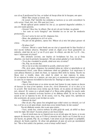 caz că aş fi profesorul lui Joe, ar trebui să încep chiar de la început, am spus:
- Bine! Dar citeşte şi restul, Joe.
- Şi restul, Pip? întrebă Joe uitându-se tacticos şi cu ochi cercetători la
cele scrise. Unul, doi, trei. Păi sunt trei J-uri.
M-am aplecat peste umărul lui Joe şi, cu ajutorul degetului arătător, i-
am citit toată epistola.
- Grozav! făcu Joe, la sfârşit. Dar să ştii că eşti învăţat, nu glumă.
- Joe cum se scrie Gargery? am întrebat eu cu un aer de modestie
protectoare.
- Eu nu-l scriu în nici un fel, răspunse Joe.
- Bine, dar gândeşte-te că l-ai scrie.
- Nu pot să mă gândesc, spuse Joe. Măcar că şi mie îmi place grozav să
citesc.
- Îţi place Joe?
- Grozav. Dă-mi o carte bună sau un ziar şi aşează-mă în faţa focului şi
nici nu-mi trebuie altceva. Doamne! urmă el, după ce-şi frecă genunchii cu
mâinile, când dai de un J şi un O şi-ţi spui: în sfârşit, am dat de J şi O - Joe,
tare-i interesant să citeşti!
Din ultimele cuvinte, am înţeles că învăţătura lui Joe, ca şi forţa
aburilor, era încă la primele începuturi. Mi-am urmat gândul şi l-am întrebat:
- Te-ai dus vreodată la şcoală, când erai mic ca mine?
- Nu, Pip, nu m-am dus.
- De ce nu te-ai dus niciodată la şcoală, când erai mic?
- Păi, să-ţi spun, răspunse Joe punând mâna pe vătrai şi apucându-se să
scormonească focul, cum făcea totdeauna când era gânditor. Lui taică-meu îi
cam plăcea băutura şi când era beat, se repezea fără milă la mama. Încolo nu
făcea nici o treabă, doar, din când în când, se mai repezea la mine.
Şi se repezea la mine cu o putere, pe care pot s-o asemuiesc numai cu puterea
cu care nu se repezea niciodată la nicovala lui. Înţelegi ce spun, nu-i aşa?
- Sigur, Joe.
- Aşa că maică-mea şi cu mine ne-am luat lumea în cap; mama se ducea
să lucreze cu ziua şi-mi spunea: Acum Joe, slavă Domnului, ai să te duci şi tu
la şcoală. Dar taică-meu avea inima aşa de bună, că nu putea să trăiască fără
noi, săracul. Şi venea cu o gloată după el şi făcea atâta gălăgie la casele unde
lucra mama, că oamenii n-aveau încotro şi ne dădeau afară. Şi iar ne lua tata
acasă şi iar se repezea la noi. Şi de aceea, vezi tu, Pip, spuse Joe, oprindu-se
din scormonit, de aceea n-am învăţat eu carte.
- Săracul de tine!
- Dar să ştii, Pip, spuse Joe atingând uşor zidul vetrei cu vătraiul, ce-i al
lui, e al lui şi ca să spun drept, taică-meu avea inimă bună, îţi dai seama?
Nu-mi dădeam seama, dar n-am spus nimic.
- Vezi, urmă Joe, cineva trebuie să aibă grijă de casă, că altfel se duce
totul de râpă. Ştii doar! Aceasta ştiam şi am încuviinţat.
- Aşa că taică-meu nu se împotrivea ca eu să mă apuc de lucru; şi m-am
apucat de meseria mea, care ar fi fost şi meseria tatii, dacă s-ar fi ţinut de ea şi
am lucrat, nu glumă, Pip. Şi, cu timpul, l-am ţinut eu pe tata până s-a prăpădit,
săracul, de boala copiilor. Şi chiar mă gândeam să pun să scrie pe mormântul
lui: "De-a fost urâtă a lui purtare, avut-a totuşi suflet mare".
28
 