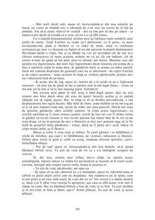 - Mai mult decât atât, spuse el, încrucişându-şi din nou mâinile pe
masă; nu vreau să rămână nici o zdreanţă de a ta, nici un oscior de al tău pe
pământ. Am să-ţi arunc stârvul în varniţă - doi ca tine pot să duc pe umeri - şi
lumea n-are decât să creadă ce o vrea, că tot n-o să afle nimic.
Cu o iuţeală nemaipomenită, mintea mea îşi închipui toate urmările unei
astfel de morţi. Tatăl Estellei va crede că-l părăsisem, va fi prins, va muri
învinuindu-mă; până şi Herbert se va îndoi de mine, când va confrunta
scrisoarea pe care i-o lăsasem cu faptul că nu mă oprisem la poarta domnişoarei
Havisham decât o clipă; Joe şi cu Biddy nu vor şti niciodată cât de rău m-a
chinuit remuşcarea în seara aceasta, nimeni nu va şti cât am îndurat, cât de
sincer aveam de gând să mă port, prin ce chinuri am trecut. Moartea care mă
aştepta era îngrozitoare, dar mult mai îngrozitoare decât moartea era teama de a
lăsa o amintire urâtă în urma mea. Şi gândurile mele se urmau cu atâta iuţeală,
încât mă vedeam dispreţuit de generaţii care nu se născuseră - de copiii Estellei
şi de copiii acestora - toate acestea în timp ce vorbele păcătosului aceluia nici
nu-i zburaseră încă de pe buze.
- Şi acum, pui de lup, spuse el, înainte de a te ucide ca pe o lighioană
oarecare - că asta am de gând să fac şi pentru asta te-am legat butuc - vreau să
mă mai uit la tine şi să te mai împung puţin. Scârnăvie!
Îmi trecuse prin gând să mai strig o dată după ajutor, deşi nu ştia
nimeni mai bine decât mine cât erau de pustii locurile acelea şi ce puţină
nădejde era să capeţi ajutor. Dar, în timp ce el se desfăta privindu-mă, o ură
dispreţuitoare îmi sigila buzele. Mai întâi de toate, eram hotărât să nu mă rog de
el şi să mor împotrivindu-mă, oricât de slabe îmi erau puterile. Oricât îmi erau
de potolite gândurile către ceilalţi oameni; în clipa aceea îngrozitoare; cu
oricâtă umilinţă aş fi cerut iertare cerului; oricât de tare mi s-ar fi strâns inima
la gândul că nu-mi luasem şi nici nu-mi puteam lua rămas bun de la cei ce-mi
erau dragi, că nu le puteam da nici o lămurire şi nici nu-i puteam ruga să le fie
milă de greşelile mele păcătoase - totuşi, dacă aş fi putut să-1 ucid, măcar în
clipa morţii mele, aş fi făcut-o.
Băuse şi ochii îi erau roşii şi tulburi. În jurul gâtului i se bălăbănea o
sticlă de tinichea, aşa cum i se bălăbăneau, pe vremuri, mâncarea şi băutura.
Orlick duse sticla la gură şi sorbi cu nesaţ; simţeam mirosul spirtului, care-i
înfierbânta obrajii.
- Pui de lup! spuse el, încrucişându-şi din nou braţele, să-ţi spună
bătrânul Orlick ceva. Tu eşti de vină de tot ce i s-a întâmplat scorpiei de
sora-ta.
Şi, din nou, mintea mea refăcu într-o clipă, cu iuţeala aceea
neînchipuită, înainte măcar ca limba lui şovăielnică şi înceată să fi rostit acele
cuvinte, întregul atac asupra surorii mele, boala şi moartea ei.
- Tu eşti de vină, păcătosule, am spus eu.
- Îţi spun că tu eşti, datorită ţie s-a întâmplat, spuse el, ridicând arma şi
izbind cu patul puştii aerul care ne despărţea. Am surprins-o pe la spate, cum
te-am prins şi pe tine astă-seară. Şi i-am dat eu ei! Am crezut c-a rămas moartă
şi, dacă s-ar fi aflat vreo varniţă în apropiere, aşa cum se află acum, n-ar mai fi
rămas în viaţă. Dar nu bătrânul Orlick a fost de vină, tu ai fost. Tu erai răsfăţat
şi el era ţinut în frâu şi bătut, aşa-i? Acum plăteşti. Tu eşti de vină, şi acum
plăteşti.
280
 