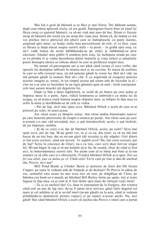 Mai luă o gură de băutură şi se făcu şi mai fioros. Îmi dădeam seama,
după cum stătea aplecată sticla, că era goală. Înţelegeam foarte bine că omul îşi
făcea curaj co ajutorul băuturii, ca să-mi vină mai uşor de hac. Ştiam ci fiecare
strop de băutură din sticlă era un strop din viaţa mea. Ştiam că, de îndată ce mă
voi preface într-o părticică din aburii care se îndreptaseră, cu puţin înainte,
şerpuind spre mine, ca însăşi stafia mea prevestitoare de rele, el va face, ceea
ce făcuse şi după atacul asupra surorii mele - va porni – în grabă spre oraş, ca
să-1 vadă lumea de acolo bălăbănindu-se pe străzi şi îmbătându-se prin
cârciumi. Gândul meu grăbit îl urmărea prin oraş, îşi închipuia strada pe care
se va plimba el şi vedea deosebirea dintre luminile şi viaţa străzii şi mlaştinile
pustii deasupra cărora se ridicau aburii în care se prefăcuse trupul meu.
Nu numai că parcurgeam ani şi ani până când scotea el zece vorbe, dar
spusele lui deşteptau tablouri în mintea mea şi nu cuvinte. În starea de exaltare
în care se afla creierul meu, nu mă puteam gândi la vreun loc fără să-l văd, nu
mă puteam gândi la oameni fără să-i văd. E cu neputinţă să exagerez puterea
acestor imagini şi, totuşi, în tot timpul acesta mă uitam atât de încordat la el -
cine nu s-ar uita cu încordare la un tigru ghemuit gata să sară - încât cunoşteam
cele mai uşoare mişcări ale degetelor lui.
După ce bău a doua înghiţitură, se sculă de pe banca pe care şedea şi
împinse masa la o parte. Apoi, ridică lumânarea şi umbrind-o cu mâna lui de
ucigaş, ca să arunce toată lumina asupra chipului meu, se înfipse în faţa mea cu
ochii la mine şi desfătându-se de cele ce vedea.
- Pui de lup, să-ţi mai spun ceva. Bătrânul Orlick e acela de care te-ai
poticnit pe scări, în seara aceea.
Am văzut scara cu lămpile stinse. Am văzut umbra balustradei masive
pe care lanterna păzitorului de noapte o arunca pe pereţi. Am văzut casa pe care
n-aveam s-o mai văd niciodată; aici, o uşă întredeschisă; acolo, o uşă închisă;
de jur împrejur, mobila.
- Şi de ce crezi c-ai dat de bătrânul Orlick, acolo, pe scări? Să-ţi mai
spun ceva, pui de lup. M-aţi gonit voi, tu şi cu ea, din ţinut, ca să nu mă mai
bucur de un trai bun, dar eu mi-am găsit alţi tovarăşi şi alţi stăpâni. Unii dintre
ei îmi scriu scrisori, când am nevoie. Te supără ceva? Da, îmi scriu scrisori, pui
de lup? Scriu în cincizeci de feluri; nu-s ca tine, care scrii doar într-un singur
fel. Mi-am băgat în cap şi m-am hotărât să-ţi fac de seamă, chiar de când ai fost
aici, la înmormântarea surorii tale. Nu ştiam cum să te înhaţ mai bine şi te-am
urmărit ca să aflu care ţi-s obiceiurile. Fiindcă bătrânul Orlick şi-a spus: Într-un
fel sau altul, pun eu mâna pe el. Când colo! Eu te caut pe tine şi dau de unchiul
tău, Provis, nu-i aşa?
Mill Pond Brank şi Chinks' Basin şi atelierul de funii din Olt Green
Copper, pe toate le vedeam atât de limpede şi de desluşit! Pe Provis în odaia de
sus, semnalul care acum nu mai avea nici un rost, pe drăgălaşa de Clara, pe
bătrâna cea bună ca o mamă, pe bătrânul Bill Barley întins pe spate, toţi şi toate
fugeau în faţa mea, ca şi cum ar fi fost târâte spre mare de vârtejul vieţii mele!
- Tu şi cu unchiul tău! Ce, doar te cunoaştem de la Gargery, din vremea
când erai un pui de lup mic, de-aş fi putut să-ţi strivesc gâtul între degetul cel
mare şi cel arătător şi să te azvârl mort (m-am gândit eu la asta, când te vedeam
plimbându-te duminicile printre copaci) şi pe atunci n-aveai unchi. Nu, nici
gând! Dar când bătrânul Orlick a auzit că unchiu-tău Provis e omul care a purtat
281
 