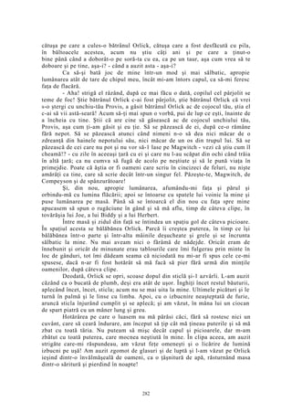 cătuşa pe care a cules-o bătrânul Orlick, cătuşa care a fost desfăcută cu pila,
în băltoacele acestea, acum nu ştiu câţi ani şi pe care a ţinut-o
bine până când a doborât-o pe soră-ta cu ea, ca pe un taur, aşa cum vrea să te
doboare şi pe tine, aşa-i? - când a auzit asta - aşa-i?
Ca să-şi bată joc de mine într-un mod şi mai sălbatic, apropie
lumânarea atât de tare de chipul meu, încât mi-am întors capul, ca să-mi feresc
faţa de flacără.
- Aha! strigă el râzând, după ce mai făcu o dată, copilul cel pârjolit se
teme de foc! Ştie bătrânul Orlick c-ai fost pârjolit, ştie bătrânul Orlick că vrei
s-o ştergi cu unchiu-tău Provis, a găsit bătrânul Orlick ac de cojocul tău, ştia el
c-ai să vii astă-seară! Acum să-ţi mai spun o vorbă, pui de lup ce eşti, înainte de
a încheia cu tine. Ştii că are cine să găsească ac de cojocul unchiului tău,
Provis, aşa cum ţi-am găsit şi eu ţie. Să se păzească de ei, după ce-o rămâne
fără nepot. Să se păzească atunci când nimeni n-o să dea nici măcar de o
zdreanţă din hainele nepotului său, nici măcar de un os din trupul lui. Să se
păzească de cei care nu pot şi nu vor să-1 lase pe Magwitch - vezi că ştiu cum îl
cheamă!? - cu zile în aceeaşi ţară cu ei şi care nu l-au scăpat din ochi când trăia
în altă ţară; ca nu cumva să fugă de acolo pe neştiute şi să le pună viaţa în
primejdie. Poate că ăştia or fi oameni care scriu în cincizeci de feluri, nu nişte
amărâţi ca tine, care să scrie decât într-un singur fel. Păzeşte-te, Magwitch, de
Compeyson şi de spânzurătoare!
Şi, din nou, apropie lumânarea, afumându-mi faţa şi părul şi
orbindu-mă cu lumina flăcării; apoi se întoarse cu spatele lui voinic la mine şi
puse lumânarea pe masă. Până să se întoarcă el din nou cu faţa spre mine
apucasem să spun o rugăciune în gând şi să mă aflu, timp de câteva clipe, în
tovărăşia lui Joe, a lui Biddy şi a lui Herbert.
Între masă şi zidul din faţă se întindea un spaţiu gol de câteva picioare.
În spaţiul acesta se bălăbănea Orlick. Parcă îi creştea puterea, în timp ce îşi
bălăbănea într-o parte şi într-alta mâinile deşucheate şi grele şi se încrunta
sălbatic la mine. Nu mai aveam nici o fărâmă de nădejde. Oricât eram de
înnebunit şi oricât de minunate erau tablourile care îmi fulgerau prin minte în
loc de gânduri, tot îmi dădeam seama că niciodată nu mi-ar fi spus cele ce-mi
spusese, dacă n-ar fi fost hotărât să mă facă să pier fără urmă din minţile
oamenilor, după câteva clipe.
Deodată, Orlick se opri, scoase dopul din sticlă şi-1 azvârli. L-am auzit
căzând ca o bucată de plumb, deşi era atât de uşor. Înghiţi încet restul băuturii,
aplecând încet, încet, sticla; acum nu se mai uita la mine. Ultimele picături şi le
turnă în palmă şi le linse cu limba. Apoi, cu o izbucnire neaşteptată de furie,
aruncă sticla înjurând cumplit şi se aplecă; şi am văzut, în mâna lui un ciocan
de spart piatră cu un mâner lung şi greu.
Hotărârea pe care o luasem nu mă părăsi căci, fără să rostesc nici un
cuvânt, care să ceară îndurare, am început să ţip cât mă ţineau puterile şi să mă
zbat cu toată tăria. Nu puteam să mişc decât capul şi picioarele, dar m-am
zbătut cu toată puterea, care mocnea neştiută în mine. În clipa aceea, am auzit
strigăte care-mi răspundeau, am văzut feţe omeneşti şi o licărire de lumină
izbucni pe uşă! Am auzit zgomot de glasuri şi de luptă şi l-am văzut pe Orlick
ieşind dintr-o învălmăşeală de oameni, ca o ţâşnitură de apă, răsturnând masa
dintr-o săritură şi pierdind în noapte!
282
 