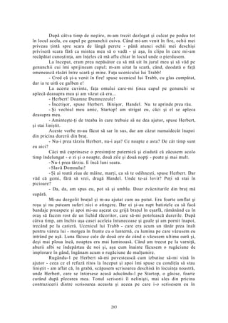 După câtva timp de neştire, m-am trezit dezlegat şi culcat pe podea tot
în locul acela, cu capul pe genunchii cuiva. Când mi-am venit în fire, ochii mei
priveau ţintă spre scara de lângă perete - până atunci ochii mei deschişi
priviseră scara fără ca mintea mea să o vadă - şi aşa, în clipa în care mi-am
recăpătat cunoştinţa, am înţeles că mă aflu chiar în locul unde o pierdusem.
La început, eram prea nepăsător ca să mă uit în jurul meu şi să văd pe
genunchii cui îmi sprijineam capul; m-am uitat la scară, când, deodată o faţă
omenească răsări între scară şi mine. Faţa ucenicului lui Trabb!
- Cred că şi-a venit în fire! spuse ucenicul lui Trabb, cu glas cumpătat,
dar ia te uită ce galben e!
La aceste cuvinte, faţa omului care-mi ţinea capul pe genunchi se
aplecă deasupra mea şi am văzut că era...
- Herbert! Doamne Dumnezeule!
- Încetişor, spuse Herbert. Binişor, Handel. Nu te aprinde prea rău.
- Şi vechiul meu amic, Startop! am strigat eu, căci şi el se apleca
deasupra mea.
- Aminteşte-ţi de treaba în care trebuie să ne dea ajutor, spuse Herbert,
şi stai liniştit.
Aceste vorbe m-au făcut să sar în sus, dar am căzut numaidecât înapoi
din pricina durerii din braţ.
- Nu-i prea târziu Herbert, nu-i aşa? Ce noapte e asta? De cât timp sunt
eu aici?
Căci mă cuprinsese o presimţire puternică şi ciudată că zăcusem acolo
timp îndelungat - o zi şi o noapte, două zile şi două nopţi - poate şi mai mult.
- Nu-i prea târziu. E încă luni seara.
- Slavă Domnului!
- Şi ai toată ziua de mâine, marţi, ca să te odihneşti, spuse Herbert. Dar
văd că gemi, fără să vrei, dragă Handel. Unde te-ai lovit? Poţi să stai în
picioare?
- Da, da, am spus eu, pot să şi umblu. Doar zvâcniturile din braţ mă
supără.
Mi-au dezgolit braţul şi m-au ajutat cum au putut. Era foarte umflat şi
roşu şi nu puteam suferi nici o atingere. Dar ei şi-au rupt batistele ca să facă
bandaje proaspete şi apoi mi-au aşezat cu grijă braţul în eşarfă, rămânând ca în
oraş să facem rost de un lichid răcoritor, care să-mi potolească durerile. După
câtva timp, am închis uşa casei aceleia întunecoase şi goale şi am pornit înapoi,
trecând pe la carieră. Ucenicul lui Trabb - care era acum un tânăr prea înalt
pentru vârsta lui - mergea în frunte cu o lanternă, cu lumina pe care vâzusem eu
intrând pe uşă. Luna făcuse cale de două ore de când o văzusem ultima oară şi,
deşi mai ploua încă, noaptea era mai luminoasă. Când am trecut pe la varniţă,
aburii albi se îndepărtau de noi şi, aşa cum înainte făcusem o rugăciune de
implorare în gând, îngânam acum o rugăciune de mulţumire.
Rugându-1 pe Herbert să-mi povestească cum izbutise să-mi vină în
ajutor - ceea ce el refuză ritos la început şi apoi îmi spuse cu condiţia să stau
liniştit - am aflat că, în grabă, scăpasem scrisoarea deschisă în locuinţa noastră,
unde Herbert, care se întorsese acasă aducându-l pe Startop, o găsise, foarte
curând după plecarea mea. Tonul scrisorii îl nelinişti, mai ales din pricina
contrazicerii dintre scrisoarea aceasta şi aceea pe care i-o scrisesem eu în
283
 