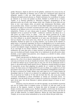 grabă. Deoarece, după un sfert de oră de gândire, neliniştea lui crescu în loc să
scadă, porni împreună cu Startop, care se oferi să-1 însoţească spre oficiul de
diligenţe, pentru a afla ora când pleacă următoarea diligenţă. Aflând că
diligenţa de după-amiază plecase şi, fiindcă neliniştea lui se prefăcea în teamă,
pe măsură ce se iveau noi piedici în drum, Herbert se hotărî să ia o brişcă.
Aşadar, el şi Startop coborâră la "Mistreţul Albastru" aşteptându-se să mă
găsească acolo sau să afle veşti despre mine; dar, fiindcă nu m-au aflat nici pe
mine şi nici veşti despre mine, au pornit spre domnişoara Havisham, unde
mi-au pierdut urma. Atunci s-au întors la han (fără îndoială că toate acestea se
petreceau în timp ce eu auzeam versiunea poveştii mele, care circula prin partea
locului) ca să îmbuce ceva şi ca să ia pe cineva, care să-i călăuzească prin ţara
mlaştinilor. Printre cei care căscau gura la poarta "Mistreţului Albastru", se
întâmplă să fie şi ucenicul lui Trabb - credincios vechiului său obicei de a se
afla peste tot unde n-avea ce căuta - care mă văzuse pornind de la casa
domnişoarei Havisham spre hanul unde luasem masa. Astfel ucenicul lui Trabb
le-a fost călăuză şi au pornit împreună cu el spre casa stăvilarului; au trecut
însă pe drumul care trecea prin oraş, drum de care eu mă ferisem. în timpul
drumului, Herbert îşi spuse că, la urma urmelor, s-ar fi putut să fiu chemat cu
gând sincer, în interesul siguranţei lui Provis şi gândindu-se că, în cazul acesta,
ar fi neplăcut să fiu întrerupt, îşi lăsă călăuza şi pe Startop la marginea carierei
şi porni mai departe singur; înconjură de vreo două sau trei ori casa pe furiş, ca
să se convingă că era linişte înăuntru. Deoarece nu putea auzi decât sunetele
nelămurite ale unui glas gros şi aspru (acestea se petreceau în timp ce mintea
mea era în plină activitate), începu chiar să se îndoiască că mă aflu acolo când,
deodată, a auzit ţipătul meu puternic, mi-a răspuns şi a năvălit în odaie, urmat
numaidecât de ceilalţi doi.
Când i-am povestit lui Herbert cele ce s-au petrecut în casa stăvilarului,
părerea lui a fost să ne ducem numaidecât la un magistrat din oraş, aşa târziu
cum era şi să facem rost de un mandat de arestare. Dar eu mă gândisem dinainte
că astfel de măsuri ne-ar fi putut opri în oraş sau sili să ne întoarcem acolo a
doua zi, devenind astfel fatale pentru Provis. Deoarece această piedică nu putea
fi nesocotită, ne-am lăsat păgubaşi de gândul de a-1 urmări pe Orlick chiar
atunci. În clipa aceea şi în împrejurările în care ne aflam, ni s-a părut că cel mai
prevăzător lucru este să nu dăm prea multă însemnătate întâmplărilor petrecute,
de faţă cu ucenicul lui Trabb, despre care sunt sigur că s-ar fi simţit nespus de
dezamăgit dacă ar fi ştiut că cu ajutorul lui scăpasem de cuptorul din varniţă.
Nu că ucenicul lui Trabb ar fi fost atât de hain din fire, dar avea prea multă
vioiciune necheltuită şi dorea schimbare şi emoţie pe socoteala oricui. La
despărţire i-am dat două lire (ceea ce părea că se potrivea cu dorinţa lui) şi i-am
spus că-mi pare rău că-mi făcusem o părere proastă despre el (ceea ce nu-1
mişcă la fel).
Deoarece ziua de miercuri era atât de aproape, ne-am hotărât să pornim
toţi trei la Londra chiar în noaptea aceea, cu brişcă; cu atât mai mult cu cât
doream să fim departe, înainte ca lumea din ţinut să înceapă să vorbească
despre aventura din noaptea aceea. Herbert cumpără o sticlă mare de doctorie şi
numai cu ajutorul acestui balsam, pe care mi-1 turna mereu pe braţ, am fost în
stare să îndur durerile, în timpul călătoriei. Mijise de ziuă când ajunserăm la
Temple, iar eu m-am culcat numaidecât şi nu m-am ridicat din pat toată ziua.
284
 