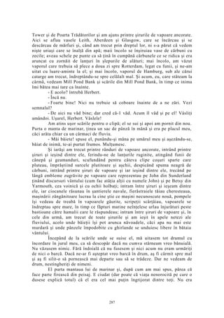 Tower şi de Poarta Trădătorilor şi am ajuns printre şirurile de vapoare ancorate.
Aici se aflau vasele Leith, Aberdeen şi Glasgow, care se încărcau şi se
descărcau de mărfuri şi, când am trecut prin dreptul lor, ni s-a părut că vedem
nişte uriaşi care se înalţă din apă; maii încolo se înşiruiau vase de cărbuni cu
zecile; aveau schele pe punte ca să ţină în cumpănă cărbunele ce se ridica şi era
aruncat cu zornăit de lanţuri în şlepurile de alături; mai încolo, am văzut
vaporul care trebuia să plece a doua zi spre Rotterdam, legat cu funii, şi ne-am
uitat cu luare-aminte la el; şi mai încolo, vaporul de Hamburg, sub ale cărui
catarge am trecut, îndreptându-se spre celălalt mal. Şi acum, eu, care stăteam la
cârmă, vedeam Mill Pond Bank şi scările din Mill Pond Bank, în timp ce inima
îmi bătea mai tare ca înainte.
- E acolo? întrebă Herbert.
- Încă nu.
- Foarte bine! Nici nu trebuie să coboare înainte de a ne zări. Vezi
semnalul?
- De aici nu văd bine; dar cred că-1 văd. Acum îl văd şi pe el! Vâsliţi
amândoi. Uşurel, Herbert. Vâslele!
Am atins uşor scările pentru o clipă; el se sui şi apoi am pornit din nou.
Purta o manta de marinar, ţinea un sac de pânză în mână şi era pe placul meu,
căci arăta chiar ca un cârmaci de fluviu.
- Măi băiete! spuse el, punându-şi mâna pe umărul meu şi aşezându-se,
băiat de inimă, te-ai purtat frumos. Mulţumesc.
Şi iarăşi am trecut printre rânduri de vapoare ancorate, intrând printre
şiruri şi ieşind dintre ele, ferindu-ne de lanţurile ruginite, atingând funii de
cânepă şi geamanduri, scufundând pentru câteva clipe coşuri sparte care
pluteau, împrăştiind surcele plutitoare şi aşchii, despicând spuma neagră de
cărbuni, intrând printre şiruri de vapoare şi iar ieşind dintre ele, trecând pe
lângă embleme zugrăvite pe vapoare care reprezentau pe John din Sunderland
ţinând discursuri vântului (cum fac atâţia alţii cu numele John) şi pe Betsy din
Yarmouth, cea voinică şi cu ochii holbaţi; intram între şiruri şi ieşeam dintre
ele, iar ciocanele răsunau în şantierele navale, fierăstraiele tăiau cheresteaua,
maşinării zăngănitoare lucrau la cine ştie ce maşini necunoscute nouă, pompele
îşi vedeau de treabă în vapoarele găurite, scripeţii scârţâiau, vapoarele se
îndreptau spre mare, în timp ce făpturi marine neînţelese urlau înjurături peste
bastioane către hamalii care le răspundeau; intram între şiruri de vapoare şi, în
cele din urmă, am trecut de toate şirurile şi am ieşit în apele netezi ale
fluviului, acolo unde băieţii îşi pot arunca năvoadele, căci apa nu mai este
murdară şi unde pânzele împodobite cu ghirlande se unduiesc libere în bătaia
vântului.
Începând de la scările unde se suise el, mă uitasem tot drumul cu
încordare în jurul meu, ca să descopăr dacă nu cumva stârneam vreo bănuială.
Nu văzusem nimic. Fără îndoială că nu fusesem şi nici acum nu eram urmăriţi
de nici o barcă. Dacă ne-ar fi aşteptat vreo barcă în drum, aş fi cârmit spre mal
şi aş fi silit-o să pornească mai departe sau să se trădeze. Dar ne vedeam de
drum, nestingheriţi de nimeni.
El purta mantaua lui de marinar şi, după cum am mai spus, părea că
face parte firească din peisaj. E ciudat (dar poate că viaţa nenorocită pe care o
dusese explică totul) că el era cel mai puţin îngrijorat dintre toţi. Nu era
287
 