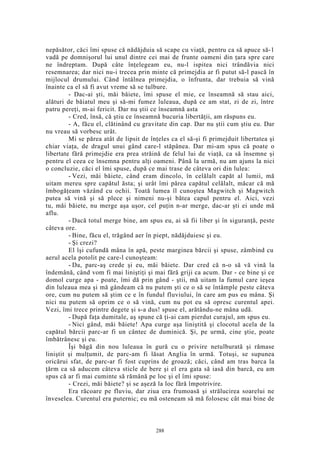 nepăsător, căci îmi spuse că nădăjduia să scape cu viaţă, pentru ca să apuce să-1
vadă pe domnişorul lui unul dintre cei mai de frunte oameni din ţara spre care
ne îndreptam. După câte înţelegeam eu, nu-l ispitea nici trândăvia nici
resemnarea; dar nici nu-i trecea prin minte că primejdia ar fi putut să-l pască în
mijlocul drumului. Când întâlnea primejdia, o înfrunta, dar trebuia să vină
înainte ca el să fi avut vreme să se tulbure.
- Dac-ai şti, măi băiete, îmi spuse el mie, ce înseamnă să stau aici,
alături de băiatul meu şi să-mi fumez luleaua, după ce am stat, zi de zi, între
patru pereţi, m-ai fericit. Dar nu ştii ce înseamnă asta
- Cred, însă, că ştiu ce înseamnă bucuria libertăţii, am răspuns eu.
- A, făcu el, clătinând cu gravitate din cap. Dar nu ştii cum ştiu eu. Dar
nu vreau să vorbesc urât.
Mi se părea atât de lipsit de înţeles ca el să-şi fi primejduit libertatea şi
chiar viaţa, de dragul unui gând care-l stăpânea. Dar mi-am spus că poate o
libertate fără primejdie era prea străină de felul lui de viaţă, ca să însemne şi
pentru el ceea ce însemna pentru alţi oameni. Până la urmă, nu am ajuns la nici
o concluzie, căci el îmi spuse, după ce mai trase de câteva ori din lulea:
- Vezi, măi băiete, când eram dincolo, în celălalt capăt al lumii, mă
uitam mereu spre capătul ăsta; şi urât îmi părea capătul celălalt, măcar că mă
îmbogăţeam văzând cu ochii. Toată lumea îl cunoştea Magwitch şi Magwitch
putea să vină şi să plece şi nimeni nu-şi bătea capul pentru el. Aici, vezi
tu, măi băiete, nu merge aşa uşor, cel puţin n-ar merge, dac-ar şti ei unde mă
aflu.
- Dacă totul merge bine, am spus eu, ai să fii liber şi în siguranţă, peste
câteva ore.
- Bine, făcu el, trăgând aer în piept, nădăjduiesc şi eu.
- Şi crezi?
El îşi cufundă mâna în apă, peste marginea bărcii şi spuse, zâmbind cu
aerul acela potolit pe care-l cunoşteam:
- Da, parc-aş crede şi eu, măi băiete. Dar cred că n-o să vă vină la
îndemână, când vom fi mai liniştiţi şi mai fără griji ca acum. Dar - ce bine şi ce
domol curge apa - poate, îmi dă prin gând - ştii, mă uitam la fumul care ieşea
din luleaua mea şi mă gândeam că nu putem şti ce o să se întâmple peste câteva
ore, cum nu putem să ştim ce e în fundul fluviului, în care am pus eu mâna. Şi
nici nu putem să oprim ce o să vină, cum nu pot eu să opresc curentul apei.
Vezi, îmi trece printre degete şi s-a dus! spuse el, arătându-ne mâna udă.
- După faţa dumitale, aş spune că ţi-ai cam pierdut curajul, am spus eu.
- Nici gând, măi băiete! Apa curge aşa liniştită şi clocotul acela de la
capătul bărcii parc-ar fi un cântec de duminică. Şi, pe urmă, cine ştie, poate
îmbătrânesc şi eu.
Îşi băgă din nou luleaua în gură cu o privire netulburată şi rămase
liniştit şi mulţumit, de parc-am fi lăsat Anglia în urmă. Totuşi, se supunea
oricărui sfat, de parc-ar fi fost cuprins de groază; căci, când am tras barca la
ţărm ca să aducem câteva sticle de bere şi el era gata să iasă din barcă, eu am
spus că ar fi mai cuminte să rămână pe loc şi el îmi spuse:
- Crezi, măi băiete? şi se aşeză la loc fără împotrivire.
Era răcoare pe fluviu, dar ziua era frumoasă şi strălucirea soarelui ne
înveselea. Curentul era puternic; eu mă osteneam să mă folosesc cât mai bine de
288
 