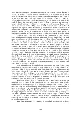 el şi, fiindcă Herbert cu Startop vâsleau regulat, am înaintat frumos. Încetul cu
încetul, pe măsură ce apele scădeau, pieiră pădurile şi dealurile de pe mal şi
acum ne croiam drum printre maluri de mâl din ce în ce mai joase; dar fluxul nu
ne părăsise încă nici când am trecut de Gravesend. Deoarece Provis era
înfăşurat într-o manta, am cârmit, cu bună-ştire, la o depărtare de o lungime sau
două de barcă de vama plutitoare şi apoi în larg ca să prind curentul, de-a
lungul a două vapoare de călători şi pe sub prora unui vas mare, de pe puntea
căruia ne priveau nişte soldaţi. Dar curând curentul începu să slăbească;
vapoarele se legănau fixate de ancoră şi se întoarseră toate, folosindu-se de
noul curent, ca să urce fluviul spre Pool, îngrămădindu-se în jurul nostru ca o
adevărată flotă; iar noi ne adăposteam pe lângă ţărm, unde eram apăraţi de
puterea curentului şi ne feream cu grijă de locurile prea joase şi de malul mâlos.
Vâslaşii noştri erau plini de putere, căci, din când în când, lăsaseră
barca să plutească, timp de un minut sau două, în voia curentului, aşa încât
acum nu mai aveau nevoie decât de un sfert de oră de odihnă. Traserăm barca la
ţărm printre nişte pietre alunecoase şi am început să mâncăm şi să bem,
uitându-ne tot timpul în jurul nostru. Ţinutul semăna cu ţara mlaştinilor, căci
era neted, monoton şi întunecat la orizont; iar fluviul şerpuia şi baliza
plutitoare se mişca, în timp ce tot restul părea înlemnit şi tăcut. Căci acum
ultimul dintre vapoare dispăruse dincolo de ultima cotitură joasă pe lângă care
trecuserăm şi noi; şi ultimul şlep, verde cu pânze cafenii, urmase după el,
încărcat cu paie; şi câteva luntre de descărcat, ce păreau plăsmuirile stângace
ale unui copil care ar fi vrut să construiască o barcă, stăteau înfundate în
nămol. Un far mic, ridicat pe nişte pari, stătea schilod în noroi, proptit în
picioroange şi sprijinându-se în cârje, şi tot din noroi se înălţau nişte ţăruşi
murdari, nişte pietre cleioase, câţiva stâlpi indicatori; iar un debarcader vechi şi
o clădire dărăpănată, fără acoperiş, se scufundau în mâl; în jurul nostru, totul
părea oprit şi înfundat în nămol.
Am pornit din nou, descurcându-ne cum puteam mai bine. Acum treaba
era mai grea, dar Herbert şi Startop nu s-au dat bătuţi si au vâslit, au vâslit fără
întrerupere până la apusul soarelui. Între timp, fluviul ne mai săltase puţin, aşa
încât acum puteam să vedem ce se petrece dincolo de mal. Vedeam soarele
roşu, înconjurat de o ceaţă purpurie, care atingea malul jos şi se cufunda cu
iuţeală în întuneric; vedeam mlaştinile netede şi pustii; şi departe, departe
vedeam dealurile de care ne despărţeau o întindere fără viaţă, însufleţită doar,
din când în când, de zborul trist al vreunui pescăruş.
Deoarece noaptea avea să coboare curând şi fiindcă luna, care nu mai
era plină, avea să răsară târziu, am ţinut un mic sfat; sfatul a fost scurt, fiindcă
era limpede că trebuia sa ne oprim la prima cârciumă părăsită, care ne va ieşi în
cale. Aşa că ei doi au luat din nou vâslele în mână, în timp ce eu mă uitam în
zare, ca să găsesc ceva care semăna a casă. Şi am înaintat, tăcuţi, patru sau
cinci mile nesfârşit de lungi. Era foarte rece şi o corabie de cărbuni care a
trecut pe lângă noi, luminându-ne cu focul care ardea înăuntru şi împrăştiind
fum, ni s-a părut un adăpost minunat. Se lăsase noaptea neagră şi, până în zori,
tot aşa avea să fie; picul de lumină care ne înconjura părea să vină mai curând
din apele fluviului decât de la cer căci, în mişcarea lor, vâslele loveau în stelele
ce se oglindeau pe apă.
Era firesc să fim cu toţii pătrunşi de gândul că suntem urmăriţi, la ora
289
 