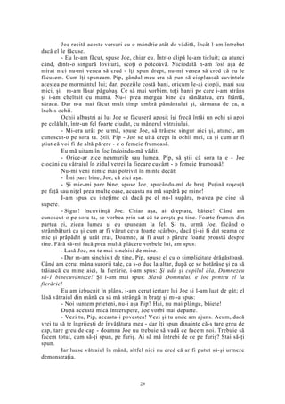 Joe recită aceste versuri cu o mândrie atât de vădită, încât l-am întrebat
dacă el le făcuse.
- Eu le-am făcut, spuse Joe, chiar eu. Într-o clipă le-am ticluit; ca atunci
când, dintr-o singură lovitură, scoţi o potcoavă. Niciodată n-am fost aşa de
mirat nici nu-mi venea să cred - îţi spun drept, nu-mi venea să cred că eu le
făcusem. Cum îţi spuneam, Pip, gândul meu era să pun să cioplească cuvintele
acestea pe mormântul lui; dar, poeziile costă bani, oricum le-ai ciopli, mari sau
mici, şi m-am lăsat păgubaş. Ce să mai vorbim, toţi banii pe care i-am strâns
şi i-am cheltuit cu mama. Nu-i prea mergea bine cu sănătatea, era frântă,
săraca. Dar n-a mai făcut mult timp umbră pământului şi, sărmana de ea, a
închis ochii.
Ochii albaştri ai lui Joe se făcuseră apoşi; îşi frecă întâi un ochi şi apoi
pe celălalt, într-un fel foarte ciudat, cu mânerul vătraiului.
- Mi-era urât pe urmă, spuse Joe, să trăiesc singur aici şi, atunci, am
cunoscut-o pe sora ta. Ştii, Pip - Joe se uită drept în ochii mei, ca şi cum ar fi
ştiut că voi fi de altă părere - e o femeie frumoasă.
Eu mă uitam în foc îndoindu-mă vădit.
- Orice-ar zice neamurile sau lumea, Pip, să ştii că sora ta e - Joe
ciocăni cu vătraiul în zidul vetrei la fiecare cuvânt - o femeie frumoasă!
Nu-mi veni nimic mai potrivit în minte decât:
- Îmi pare bine, Joe, că zici aşa.
- Şi mie-mi pare bine, spuse Joe, apucându-mă de braţ. Puţină roşeaţă
pe faţă sau niţel prea multe oase, aceasta nu mă supără pe mine!
I-am spus cu isteţime că dacă pe el nu-l supăra, n-avea pe cine să
supere.
- Sigur! încuviinţă Joe. Chiar aşa, ai dreptate, băiete! Când am
cunoscut-o pe sora ta, se vorbea prin sat că te creşte pe tine. Foarte frumos din
partea ei, zicea lumea şi eu spuneam la fel. Şi tu, urmă Joe, făcând o
strâmbătură ca şi cum ar fi văzut ceva foarte scârbos, dacă ţi-ai fi dat seama ce
mic şi prăpădit şi urât erai, Doamne, ai fi avut o părere foarte proastă despre
tine. Fără să-mi facă prea multă plăcere vorbele lui, am spus:
- Lasă Joe, nu te mai sinchisi de mine.
- Dar m-am sinchisit de tine, Pip, spuse el cu o simplicitate drăgăstoasă.
Când am cerut mâna surorii tale, ca s-o duc la altar, după ce se hotărâse şi ea să
trăiască cu mine aici, la fierărie, i-am spus: Şi adă şi copilul ăla, Dumnezeu
să-1 binecuvânteze! Şi i-am mai spus: Slavă Domnului, e loc pentru el la
fierărie!
Eu am izbucnit în plâns, i-am cerut iertare lui Joe şi l-am luat de gât; el
lăsă vătraiul din mână ca să mă strângă în braţe şi mi-a spus:
- Noi suntem prieteni, nu-i aşa Pip? Hai, nu mai plânge, băiete!
După această mică întrerupere, Joe vorbi mai departe.
- Vezi tu, Pip, aceasta-i povestea! Vezi şi tu unde am ajuns. Acum, dacă
vrei tu să te îngrijeşti de învăţătura mea - dar îţi spun dinainte că-s tare greu de
cap, tare greu de cap - doamna Joe nu trebuie să vadă ce facem noi. Trebuie să
facem totul, cum să-ţi spun, pe furiş. Ai să mă întrebi de ce pe furiş? Stai să-ţi
spun.
Iar luase vătraiul în mână, altfel nici nu cred că ar fi putut să-şi urmeze
demonstraţia.
29
 