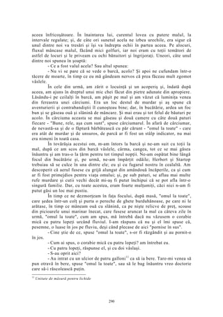 aceea înfricoşătoare. În înaintarea lui, curentul lovea cu putere malul, la
intervale regulate; şi, de câte ori sunetul acela ne izbea urechile, era sigur că
unul dintre noi va tresări şi îşi va îndrepta ochii în partea aceea. Pe alocuri,
fluxul mâncase malul, făcând mici golfuri, iar noi eram cu toţii temători de
astfel de locuri şi le priveam cu ochi bănuitori şi îngrijoraţi. Uneori, câte unul
dintre noi spunea în şoaptă:
- Ce a fost valul acela? Sau altul spunea:
- Nu vi se pare că se vede o barcă, acolo? Şi apoi ne cufundam într-o
tăcere de moarte, în timp ce eu mă gândeam nervos că prea făceau mult zgomot
vâslele.
În cele din urmă, am zărit o locuinţă şi un acoperiş şi, îndată după
aceea, am ajuns în dreptul unui mic chei făcut din pietre adunate din apropiere.
Lăsându-i pe ceilalţi în barcă, am păşit pe mal şi am văzut că luminiţa venea
din fereastra unei cârciumi. Era un loc destul de murdar şi aş spune că
aventurierii şi contrabandiştii îl cunoşteau bine; dar, în bucătărie, ardea un foc
bun şi se găseau ouă şi slănină de mâncare. Şi mai erau şi tot felul de băuturi pe
acolo. În cârciuma aceasta se mai găseau şi două camere cu câte două paturi
fiecare - "Bune, rele, aşa cum sunt", spuse cârciumarul. În afară de cârciumar,
de nevastă-sa şi de o făptură bărbătească cu păr cărunt - "omul la toate" - care
era atât de murdar şi de unsuros, de parcă ar fi fost un stâlp indicator, nu mai
era nimeni în toată casa.
În tovărăşia acestui om, m-am întors la barcă şi ne-am suit cu toţii la
mal, după ce am scos din barcă vâslele, cârma, cangea, tot ce se mai găsea
înăuntru şi am tras-o la ţărm pentru tot timpul nopţii. Ne-am ospătat bine lângă
focul din bucătărie şi, pe urmă, ne-am împărţit odăile; Herbert şi Startop
trebuiau să se culce în una dintre ele; eu şi cu fugarul nostru în cealaltă. Am
descoperit că aerul fusese cu grijă alungat din amândouă încăperile, ca şi cum
ar fi fost primejdios pentru viaţa omului; şi, pe sub paturi, se aflau mai multe
rufe murdare şi cutii vechi decât mi-aş fi putut închipui că se pot afla într-o
singură familie. Dar, cu toate acestea, eram foarte mulţumiţi, căci nici n-am fi
putut găsi un loc mai pustiu.
În timp ce ne dezmorţeam în faţa focului, după masă, "omul la toate",
care şedea într-un colţ şi purta o pereche de ghete burduhănoase, pe care ni le
arătase, în timp ce mâneam ouă cu slănină, ca pe nişte relicve de preţ, scoase
din picioarele unui marinar înecat, care fusese aruncat la mal ca câteva zile în
urmă, "omul la toate", cum am spus, mă întrebă dacă nu văzusem o corabie
mică cu patru lopeţi urcând fluviul. I-am răspuns că nu şi el îmi spuse că,
pesemne, o luase în jos pe fluviu, deşi când plecase de aici "pornise în sus".
- Cine ştie de ce, spuse "omul la toate", s-or fi răzgândit şi au pornit-o
în jos.
- Cum ai spus, o corabie mică cu patru lopeţi? am întrebat eu.
- Cu patru lopeţi, răspunse el, şi cu doi vâslaşi.
- S-au oprit aici?
- Au intrat cu un ulcior de patru galloni11
ca să ia bere. Tare-mi venea să
pun otravă în bere, spuse "omul la toate", sau să le bag înăuntru vreo doctorie
care să-i răscolească puţin.
11
Unitate de măsură pentru lichide
290
 