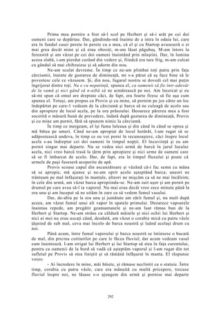 Prima mea pornire a fost să-l scol pe Herbert şi să-i arăt pe cei doi
oameni care se depărtau. Dar, gândindu-mă înainte de a intra în odaia lui, care
era în fundul casei perete în perete cu a mea, că el şi cu Startop avuseseră o zi
mai grea decât mine şi că erau obosiţi, m-am lăsat păgubaş. M-am întors la
fereastră şi am văzut pe cei doi oameni înaintând prin mlaştini. Dar, în lumina
aceea slabă, i-am pierdut curând din vedere şi, fiindcă era tare frig, m-am culcat
cu gândul să mai chibzuiesc şi să adorm din nou.
Ne-am sculat devreme. În timp ce ne-am plimbat toţi patru prin faţa
cârciumii, înainte de gustarea de dimineaţă, mi s-a părut că aş face bine să le
povestesc cele ce văzusem. Şi, din nou, fugarul nostru se dovedi cel mai puţin
îngrijorat dintre toţi. Nu e cu neputinţă, spunea el, ca oamenii să fie într-adevăr
de la vamă şi nici gând să n-aibă să ne urmărească pe noi. Am încercat şi eu
să-mi spun că omul are dreptate căci, de fapt, era foarte firesc să fie aşa cum
spunea el. Totuşi, am propus ca Provis şi cu mine, să pornim pe jos către un loc
îndepărtat pe care-1 vedeam de la cârciumă şi barca să ne culeagă de acolo sau
din apropiere de locul acela, pe la ora prânzului. Deoarece părerea mea a fost
socotită o măsură bună de prevedere, îndată după gustarea de dimineaţă, Provis
şi cu mine am pornit, fără să spunem nimic la cârciumă.
În timp ce mergeam, el îşi fuma luleaua şi din când în când se oprea şi
mă bătea pe umeri. Când ne-am apropiat de locul hotărât, l-am rugat să se
adăpostească undeva, în timp ce eu voi porni în recunoaştere, căci înspre locul
acela s-au îndreptat cei doi oameni în timpul nopţii. El încuviinţă şi eu am
pornit singur mai departe. Nu se vedea nici urmă de barcă în jurul locului
acela, nici vreo barcă trasă la ţărm prin apropiere şi nici urme de oameni care
să se fi îmbarcat de acolo. Dar, de fapt, era în timpul fluxului şi poate că
urmele de paşi fuseseră acoperite de apă.
Provis scoase capul din ascunzătoare şi văzând că-i fac semn cu mâna
să se apropie, mă ajunse şi ne-am oprit acolo aşteptând barca; uneori ne
trânteam pe mal înfăşuraţi în mantale, alteori ne mişcăm ca să ne mai încălzim;
în cele din urmă, am văzut barca apropiindu-se. Ne-am suit uşor şi am pornit pe
drumul pe care avea să-l ia vaporul. Nu mai erau decât vreo zece minute până la
ora unu şi am început să ne uităm în zare ca să vedem fumul vasului.
Dar, de-abia pe la ora unu şi jumătate am zărit fumul şi, nu mult după
aceea, am văzut fumul unui alt vapor în spatele primului. Deoarece vapoarele
înaintau repede, am pregătit geamantanele şi ne-am luat rămas bun de la
Herbert şi Startop. Ne-am strâns cu căldură mâinile şi nici ochii lui Herbert şi
nici ai mei nu erau uscaţi când, deodată, am văzut o corabie mică cu patru vâsle
ţâşnind de sub mal, ceva mai încolo de barca noastră şi luând acelaşi drum cu
noi.
Până acum, între fumul vaporului şi barca noastră se întinsese o bucată
de mal, din pricina cotiturilor pe care le făcea fluviul; dar acum vedeam vasul
cum înaintează. I-am strigat lui Herbert şi lui Startop să stea în faţa curentului,
pentru ca oamenii de la bord să vadă că aşteptăm vaporul şi l-am rugat din tot
sufletul pe Provis să stea liniştit şi să rămână înfăşurat în manta. El răspunse
voios:
- Ai încredere în mine, măi băiete, şi rămase neclintit ca o statuie. Între
timp, corabia cu patru vâsle, care era mânuită cu multă pricepere, trecuse
fluviul înspre noi, ne lăsase s-o ajungem din urmă şi pornise mai departe
292
 