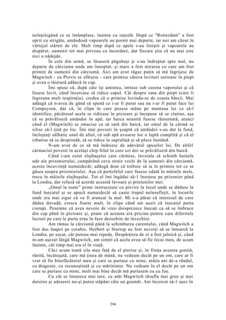 neînţelegând ce se întâmplase, înainta cu iuţeală. După ce "Rotterdam" a fost
oprit cu strigăte, amândouă vapoarele au pornit mai departe, iar noi am căzut în
vârtejul stârnit de ele. Mult timp după ce apele s-au liniştit şi vapoarele au
dispărut, oamenii tot mai priveau cu încordare, dar fiecare ştia că nu mai este
nici o nădejde.
În cele din urmă, se lăsaseră păgubaşi şi s-au îndreptat spre mal, nu
departe de cârciuma unde am înnoptat; şi mare a fost mirarea cu care am fost
primiţi de oamenii din cârciumă. Aici am avut răgaz puţin să mă îngrijesc de
Magwitch - cu Provis se sfârşise - care primise câteva lovituri serioase în piept
şi avea o tăietură adâncă în cap.
Îmi spuse că, după câte îşi amintea, intrase sub carena vaporului şi că
fusese lovit, când încercase să ridice capul. Cât despre rana din piept (care îi
îngreuna mult respiraţia), credea că o primise lovindu-se de coasta bărcii. Mai
adăugă că n-avea de gând să spună ce i-ar fi putut sau nu i-ar fi putut face lui
Compeyson, dar că, în clipa în care pusese mâna pe mantaua lui ca să-l
identifice, păcătosul acela se ridicase în picioare şi începuse să se clatine, aşa
că se prăvăliseră amândoi în apă; iar barca noastră fusese răsturnată, atunci
când el (Magwitch) se smucise ca să sară din barcă, iar omul de la cârmă se
silise să-l ţină pe loc. Îmi mai povesti în şoaptă că amândoi s-au dat la fund,
încleştaţi sălbatic unul de altul, că sub apă avusese loc o luptă cumplită şi că el
izbutise să se desprindă, să se ridice la suprafaţă şi să plece înotând.
N-am avut de ce să mă îndoiesc de adevărul spuselor lui. De altfel
cârmaciul povesti în acelaşi chip felul în care cei doi se prăvăliseră din barcă.
Când i-am cerut slujbaşului care cârmise, învoiala să schimb hainele
ude ale prizonierului, cumpărând ceva straie vechi de la oamenii din cârciumă,
acesta încuviinţă numaidecât; adăugă doar că trebuie să ia în primire tot ce se
găsea asupra prizonierului. Aşa că portofelul care fusese odată în mâinile mele,
trecu în mâinile slujbaşului. Tot el îmi îngădui să-1 însoţesc pe prizonier până
la Londra, dar refuză să acorde această favoare şi prietenilor mei.
„Omul la toate” primi instrucţiuni cu privire la locul unde se dăduse la
fund înecatul şi se apucă numaidecât să caute trupul neînsufleţit, în locurile
unde era mai sigur că va fi aruncat la mal. Mi s-a părut că interesul de care
dădea dovadă, crescu foarte mult, în clipa când am auzit că înecatul purta
ciorapi. Pesemne că avea nevoie de vreo doisprezece înecaţi ca să se îmbrace
din cap până în picioare şi, poate că aceasta era pricina pentru care diferitele
lucruri pe care le purta erau în faze deosebite de învechire.
Am rămas la cârciumă până la schimbarea curentului, când Magwitch a
fost dus înapoi pe corabie. Herbert şi Startop au fost nevoiţi să se întoarcă la
Londra, pe uscat, cât puteau mai repede. Despărţirea de ei a fost jalnică şi, când
m-am aşezat lângă Magwitch, am simţit că acela avea să fie lecui meu, de acum
înainte, cât timp mai era el în viaţă.
Căci acum toată sila mea faţă de el pierise şi, în fiinţa aceasta gonită,
rănită, încătuşată, care mă ţinea de mână, nu vedeam decât pe un om, care ar fi
vrut să fie binefăcătorul meu şi care se purtase cu mine, atâţia ani de-a rândul,
cu dragoste, cu recunoştinţă şi cu mărinimie. Nu vedeam în el decât pe un om
care se purtase cu mine, mult mai bine decât mă purtasem eu cu Joe.
Cu cât se întuneca mai tare, cu atât Magwitch răsufla mai greu şi mai
dureros şr adeseori nu-şi putea stăpâni câte un geamăt. Am încercat să-1 aşez în
294
 