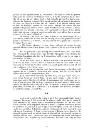 poziţii cât mai uşoare pentru el, sprijinindu-1 de braţul de care mă puteam
folosi; dar mă înfioram când mă gândeam că, în fundul sufletului, nu-mi părea
rău că era atât de grav rănit, fiindcă, fără îndoială, cel mai bun lucru care-i
rămânea de făcut era să moară. Nici nu mă îndoiam că mai erau destui oameni
în viaţă, care puteau şi ar fi fost gata să-1 denunţe. Şi nu trăgeam nădejde ca va
fi tratat cu blândeţe. Tocmai el, care fusese înfăţişat sub lumina cea mai
groaznică la proces, care de atunci fugise de câteva ori din închisori şi fusese
judecat din nou, el care se întorsese din surghiunul unde fusese trimis pentru
toată viaţa şi care pricinuise moartea omului din cauza căruia fusese arestat,
tocmai el să fie tratat cu blândeţe?
Şi, în timp ce ne întorceam cu faţa la soarele care apunea şi pe care, cu
o zi înainte, îl lăsasem în urma noastră, în timp ce şuvoiul speranţelor noastre
părea că se întoarce şi el înapoi, i-am spus cât mă durea gândul că se întorsese
în ţară de dragul meu.
- Măi băiete, răspunse el, sunt foarte mulţumit că mi-am încercat
norocul. Mi-am văzut băiatul şi-am văzut că poate să fie un gentleman şi fără
mine.
Nu. Mă gândisem la asta în timp ce şedeam în barcă, unul lângă altul.
Nu. Alungând din mintea mea orice dorinţă, înţelegeam acum sfaturile lui
Wemmick. Prevedeam că, dacă va fi condamnat, toată averea lui va trece în
patrimoniul Coroanei.
- Uite, măi băiete, spuse el. Acum e mai bine ca un gentleman să n-aibă
de-a face cu mine. Să vii să mă vezi numai din când în când, când ai să fii
împreună cu Wemmick. Când or să mă osândească, pentru ultima oară, să stai
aşa ca să te pot vedea. Atâta vreau.
- N-am să plec niciodată de lângă dumneata, am spus eu, dacă îmi va fi
îngăduit să nu te părăsesc. Dumnezeu mi-e martor. Am să-ţi fiu tot atât de
credincios cum mi-ai fost şi dumneata mie!
I-am simţit mâna tremurând în mâna mea, apoi şi-a întors capul, aşa
cum stătea întins pe fundul bărcii şi am auzit sunetul acela, pe care-1
cunoşteam atât de bine în gâtlejul lui - de data aceasta mai potolit, aşa cum era
toată fiinţa lui acum. Mă bucuram că pomenise de toate acestea, fiindcă mi-a
amintit de nişte lucruri de care aş fi uitat cu siguranţă şi mi-aş fi amintit poate
prea târziu, şi anume, că el nu trebuie să afle niciodată cum pieriseră speranţele
de a mă îmbogăţi pe socoteala lui.
LV
A doua zi a fost dus la poliţie şi ar fi fost numaidecât închis pentru
judecată, dacă n-ar fi fost nevoie să fie adus un vechi ofiţer de pe galera de
unde evadase el pe vremuri, care să dovedească identitatea lui. Nu mai exista
nici o îndoială; dar Compeyson, care ar fi trebuit să depună mărturie cu privire
la identitatea lui, era mort şi dus de ape şi, din întâmplare, nu se afla, în timpul
acela, nici un slujbaş de la închisoarea din Londra care să fie în stare să depună
mărturia trebuincioasă. A doua zi, după sosirea la Londra, m-am dus direct la
domnul Jaggers acasă, ca să mă asigur de ajutorul lui, dar domnul Jaggers nu
vroia să audă de nimic, spunând că e mai bine aşa pentru prizonier. Era singura
cale posibilă căci, de îndată ce va sosi martorul, procesul se va sfârşi în cinci
295
 