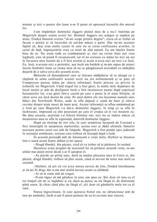 minute şi nici o putere din lume n-ar fi putut să oprească lucrurile din mersul
lor.
I-am împărtăşit domnului Jaggers planul meu de a nu-1 înştiinţa pe
Magwitch despre soarta averii lui. Domnul Jaggers era arţăgos şi supărat pe
mine, fiindcă lăsasem averea "să-mi scape printre degete"; zicea că ar trebui să
facem o petiţie şi să încercăm să salvăm măcar o parte. Dar nu-mi ascunse
faptul că, deşi erau multe cazuri în care nu se cerea confiscarea averilor, în
cazul de faţă, împrejurările erau cu totul de altă natură. Eu am înţeles foarte
bine de ce. Nu eram rudă cu condamnatul şi, nici nu exista între noi vreo
legătură, care să poată fi recunoscută; iar el nu scrisese cu mâna lui nici un act
în favoarea mea înainte de a fi fost arestat şi acum n-avea nici un rost s-o facă.
Eu, însă, n-aveam nici o pretenţie, aşa încât am hotărât şi m-am supus de atunci
încolo hotărârii luate ca inima mea să nu se pângărească niciodată cu nădejdea
deşartă de a salva ceva din această avere.
Bănuiala că denunţătorul care se înecase nădăjduise să se aleagă cu o
răsplată în urma confiscării acestei averi nu era neîntemeiată şi se pare că
Compeyson pusese mâna pe câteva informaţii foarte precise cu privire la
treburile lui Magwitch. Când trupul lui a fost găsit, la multe mile depărtare de
locul morţii şi atât de desfigurat încât a fost recunoscut numai după cuprinsul
buzunarelor lui, s-au găsit într-o casetă pe care o purta la el nişte bileţele, al
căror scris era încă destul de citeţ. Pe unul dintre ele era însemnat numele unei
bănci din NewSouth Wales, unde se afla depusă o sumă de bani şi câteva
cuvinte despre nişte moşii de mare preţ. Aceste informaţii se aflau amândouă pe
o listă pe care Magwitch i-a dat-o domnului Jaggers, în timp ce se afla în
închisoare, împreună cu alte posesiuni pe care el credea că le voi moşteni eu.
De data aceasta, neştiinţa i-a folosit bietului om; nici nu se îndoia măcar că
moştenirea mea se afla în siguranţă, datorită domnului Jaggers.
După un răstimp de trei zile, în care urmărirea începută de Coroană a
fost întreruptă în aşteptarea martorului, acesta sosi şi dădu ultimele lămuriri
necesare pentru acest caz atât de limpede. Magwitch a fost predat spre judecată
în sesiunea următoare, sesiune care trebuia să înceapă după o lună.
În această perioadă atât de întunecată a vieţii mele, Herbert se întoarse
într-o seară acasă foarte abătut şi-mi spuse:
- Dragă Handel, din păcate, cred că va trebui să te părăsesc în curând.
Deoarece eram pregătit de asociatul lui să primesc această veste, m-am
arătat mai puţin mirat decât s-ar fi aşteptat el.
- Aş pierde un prilej unic, dacă aş amâna plecarea mea la Cairo şi, din
păcate, dragă Handel, trebuie să plec acum, când ai nevoie de mine mai mult ca
oricând.
- Herbert, să ştii că voi avea mereu nevoie de tine, fiindcă întotdeauna
ai să-mi fii drag; dar n-am mai multă nevoie acum ca altădată.
- Ai să te simţi atât de singur.
- N-am răgaz să mă gândesc la asta, am spus eu. Ştii doar că stau cu el
tot timpul cât mi se îngăduie şi că, dacă aş putea, aş sta lângă el, de dimineaţa
până seara. Şi chiar când plec de lângă el, ştii doar că gândurile mele tot cu el
sunt.
Starea îngrozitoare, în care ajunsese bietul om, ne zdruncinase atât de
tare pe amândoi, încât n-am fi putut pomeni de ea în cuvinte mai sincere.
296
 
