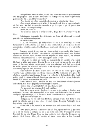 - Dragul meu, spuse Herbert, dă-mi voie să mă folosesc de plecarea mea
atât de apropiată - căci e foarte apropiată - ca să te plictisesc puţin cu privire la
persoana ta. Te-ai gândit la viitorul tău?
- Nu, fiindcă mi-a fost teamă să mă gândesc la orice fel de viitor.
- Dar nu poţi să nesocoteşti viitorul tău; crede-mă, dragul meu, n-ai voie
să faci asta. Aş dori să aruncăm amândoi o privire spre el pe cât putem s-o
facem în câteva cuvinte prieteneşti.
- Bine, am făcut eu.
- În sucursala aceasta a firmei noastre, dragă Handel, avem nevoie de
un...
Îmi dădeam seama că, din delicateţe, se ferea să folosească cuvântul
potrivit, aşa încât am adăugat eu:
- Un funcţionar.
- Da, un funcţionar. Şi nădăjduiesc că nu e cu neputinţă ca acest
funcţionar să se transforme (aşa cum s-a mai întâmplat cu un funcţionar dintre
cunoştinţele tale) în asociat. Ei, Handel, pe scurt, măi băiete, n-ai vrea să vii la
mine?
Era ceva atât de fermecător, de călduros şi de prietenos în felul în care
spusese cuvintele "Ei, Handel", care vesteau cu gravitate începutul unui discurs
sinistru de afaceri, încât se lăsă deodată păgubaş de tonul acesta, îmi întinse
mâna cu o mişcare cinstită şi vorbi mai departe ca un şcolar!
- Clara şi cu mine am vorbit de nenumărate ori despre asta, urmă
Herbert, şi chiar astă-seară, drăguţa de ea, m-a rugat cu lacrimi în ochi să-ţi
spun că, dacă vrei să stai cu noi, după ce ne vom căsători, o să facă tot ce-i stă
în putinţă pentru ca prietenul bărbatului ei să înţeleagă că este şi prietenul ei.
Ne-am înţelege aşa bine, Handel!
I-am mulţumit din toată inima, dar i-am spus că nu eram sigur că pot
veni la el, cu toată invitaţia lui atât de prietenoasă. Mai întâi eram prea prins de
altele ca să pot înţelege limpede despre ce e vorba. În al doilea rând... Da! În al
doilea rând, era ceva nelămurit în mintea mea, care va ieşi în curând la iveală,
la sfârşitul acestei neînsemnate povestiri.
- Dar, dacă tu crezi, Herbert, că poţi lăsa chestiunea deschisă pentru
câtva timp, fără nici o pagubă pentru întreprinderea ta...
- Oricât timp vrei, strigă Herbert. Şase luni, un an!
- Nu aşa mult, am spus eu. Cel mult trei luni.
După încheierea acestei înţelegeri, ne-am strâns mâna şi Herbert era
nespus de încântat; mi-a spus apoi că acum putea să-şi ia inima în dinţi şi să mă
anunţe că, aproape sigur, va fi nevoit să plece chiar la sfârşitul săptămânii.
- Şi Clara? am întrebat eu.
- Drăguţa de ea, mi-a răspuns Herbert, îşi face datoria faţă de taică-său
până la sfârşit, dar n-o mai duce el mult timp. Doamna Whimple mi-a
încredinţat că e pe ducă.
- N-aş vrea să fiu nesimţit, am spus eu, dar nici nu are altceva mai bun
de făcut.
- Din păcate, trebuie să recunosc că aşa este, spuse Herbert; şi pe urmă
eu o să mă întorc şi drăguţa de ea şi cu mine vom intra frumuşel în prima
biserică. Şi, nu uita! Draga de ea nu face parte din nici o familie de seamă, nu
citeşte cărţi despre titluri de nobleţe şi habar n-are cine a fost bunicul
297
 