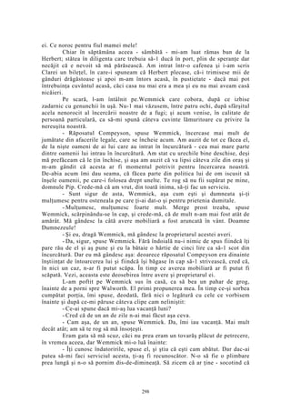 ei. Ce noroc pentru fiul mamei mele!
Chiar în săptămâna aceea - sâmbătă - mi-am luat rămas bun de la
Herbert; stătea în diligenta care trebuia să-1 ducă în port, plin de speranţe dar
necăjit că e nevoit să mă părăsească. Am intrat într-o cafenea şi i-am scris
Clarei un bileţel, în care-i spuneam că Herbert plecase, că-i trimisese mii de
gânduri drăgăstoase şi apoi m-am întors acasă, în pustietate - dacă mai pot
întrebuinţa cuvântul acasă, căci casa nu mai era a mea şi eu nu mai aveam casă
nicăieri.
Pe scară, l-am întâlnit pe.Wemmick care cobora, după ce izbise
zadarnic cu genunchii în uşă. Nu-1 mai văzusem, între patru ochi, după sfârşitul
acela nenorocit al încercării noastre de a fugi; şi acum venise, în calitate de
persoană particulară, ca să-mi spună câteva cuvinte lămuritoare cu privire la
nereuşita noastră.
- Răposatul Compeyson, spuse Wemmick, încercase mai mult de
jumătate din afacerile legale, care se încheie acum. Am auzit de tot ce făcea el,
de la nişte oameni de ai lui care au intrat în încurcătură - cea mai mare parte
dintre oamenii lui intrau în încurcătură. Am stat cu urechile bine deschise, deşi
mă prefăceam că le ţin închise, şi aşa am auzit că va lipsi câteva zile din oraş şi
m-am gândit că acesta ar fi momentul potrivit pentru încercarea noastră.
De-abia acum îmi dau seama, că făcea parte din politica lui de om iscusit să
înşele oamenii, pe care-i folosea drept unelte. Te rog să nu fii supărat pe mine,
domnule Pip. Crede-mă că am vrut, din toată inima, să-ţi fac un serviciu.
- Sunt sigur de asta, Wemmick, aşa cum eşti şi dumneata şi-ţi
mulţumesc pentru osteneala pe care ţi-ai dat-o şi pentru prietenia dumitale.
- Mulţumesc, mulţumesc foarte mult. Merge prost treaba, spuse
Wemmick, scărpinându-se în cap, şi crede-mă, că de mult n-am mai fost atât de
amărât. Mă gândesc la câtă avere mobiliară a fost aruncată în vânt. Doamne
Dumnezeule!
- Şi eu, dragă Wemmick, mă gândesc la proprietarul acestei averi.
- Da, sigur, spuse Wemmick. Fără îndoială nu-i nimic de spus fiindcă îţi
pare rău de el şi aş pune şi eu la bătaie o hârtie de cinci lire ca să-1 scot din
încurcătură. Dar eu mă gândesc aşa: deoarece răposatul Compeyson era dinainte
înştiinţat de întoarcerea lui şi fiindcă îşi băgase în cap să-1 strivească, cred că,
în nici un caz, n-ar fi putut scăpa. În timp ce averea mobiliară ar fi putut fi
scăpată. Vezi, aceasta este deosebirea între avere şi proprietarul ei.
L-am poftit pe Wemmick sus în casă, ca să bea un pahar de grog,
înainte de a porni spre Walworth. El primi propunerea mea. În timp ce-şi sorbea
cumpătat porţia, îmi spuse, deodată, fără nici o legătură cu cele ce vorbisem
înainte şi după ce-mi păruse câteva clipe cam neliniştit:
- Ce-ai spune dacă mi-aş lua vacanţă luni?
- Cred că de un an de zile n-ai mai făcut aşa ceva.
- Cam aşa, de un an, spuse Wemmick. Da, îmi iau vacanţă. Mai mult
decât atât; am să te rog să mă însoţeşti.
Eram gata să mă scuz, căci nu prea eram un tovarăş plăcut de petrecere,
în vremea aceea, dar Wemmick mi-o luă înainte:
- Îţi cunosc îndatoririle, spuse el, şi ştiu că eşti cam abătut. Dar dac-ai
putea să-mi faci serviciul acesta, ţi-aş fi recunoscător. N-o să fie o plimbare
prea lungă şi n-o să pornim dis-de-dimineaţă. Să zicem că ar ţine - socotind că
298
 