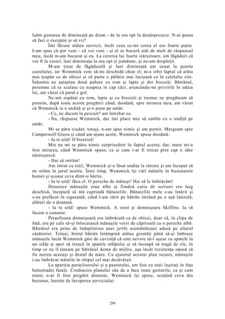 luăm gustarea de dimineaţă pe drum - de la ora opt la douăsprezece. N-ai putea
să faci o excepţie şi să vii?
Îmi făcuse atâtea servicii, încât ceea ce-mi cerea el era foarte puţin.
I-am spus că pot veni - că voi veni - şi el se bucură atât de mult de răspunsul
meu, încât m-am bucurat şi eu. La cererea lui foarte stăruitoare, am făgăduit că
voi fi la castel, luni dimineaţa la ora opt şi jumătate, şi ne-am despărţit.
M-am ţinut de făgăduială şi luni dimineaţă am sunat la poarta
castelului, iar Wemmick veni să-mi deschidă chiar el; m-a izbit faptul că arăta
mai ţeapăn ca de obicei şi că purta o pălărie mai lucioasă ca în celelalte zile.
Înăuntru ne aşteptau două pahare cu rom şi lapte şi doi biscuiţi. Bătrânul,
pesemne că se sculase cu noaptea în cap căci, aruncându-mi privirile în odaia
lui, am văzut că patul e gol.
Ne-am ospătat cu rom, lapte şi cu biscuiţi şi tocmai ne pregăteam să
pornim, după toate aceste pregătiri când, deodată, spre mirarea mea, am văzut
că Wemmick ia o undiţă şi şi-o pune pe umăr.
- Ce, ne ducem la pescuit? am întrebat eu.
- Nu, răspunse Wemmick, dar îmi place mie să umblu cu o undiţă pe
umăr.
Mi se păru ciudat; totuşi, n-am spus nimic şi am pornit. Mergeam spre
Camperwell Green şi când am ajuns acolo, Wemmick spuse deodată:
- Ia te uită! O biserică!
Mie nu mi se păru nimic surprinzător în faptul acesta; dar, mare mi-a
fost mirarea, când Wemmick spuse, ca şi cum i-ar fi trecut prin cap o idee
năstruşnică:
- Hai să intrăm!
Am intrat cu toţii, Wemmick şi-a lăsat undiţa la intrare şi am început să
ne uităm în jurul nostru. Între timp, Wemmick îşi vârî mâinile în buzunarele
hainei şi scoase ceva dintr-o hârtie.
- Ia te uită! făcu el. O pereche de mănuşi! Hai să le îmbrăcăm!
Deoarece mănuşile erau albe şi fiindcă cutia de scrisori era larg
deschisă, începură să mă cuprindă bănuielile. Bănuielile mele s-au întărit şi
s-au prefăcut în siguranţă, când l-am zărit pe bătrân intrând pe o uşă laterală,
alături de o doamnă.
- Ia te uită! spuse Wemmick. A sosit şi domnişoara Skiffins. Ia să
facem o cununie.
Preasfioasa domnişoară era îmbrăcată ca de obicei, doar că, în clipa de
faţă, era pe cale să-şi înlocuiască mănuşile verzi de căprioară cu o pereche albă.
Bătrânul era prins de îndeplinirea unei jertfe asemănătoare adusă pe altarul
căsătoriei. Totuşi, bietul bătrân întâmpină atâtea greutăţi până să-şi îmbrace
mănuşile încât Wemmick găsi de cuviinţă că este nevoie să-l aşeze cu spatele la
un stâlp şi apoi să treacă în spatele stâlpului şi să înceapă să tragă de ele, în
timp ce eu îl ţineam pe bătrânul domn de mijloc, aşa încât rezistenţa opusă să
fie mereu aceeaşi şi destul de mare. Cu ajutorul acestui plan iscusit, mănuşile
i-au îmbrăcat mâinile în chipul cel mai desăvârşit.
La apariţia paracliserului şi a pastorului, am fost cu toţii înşiraţi în faţa
balustradei fatale. Credincios planului său de a face toate gesturile, ca şi cum
nimic n-ar fi fost pregătit dinainte, Wemmick îşi spuse, scoţând ceva din
buzunar, înainte de începerea serviciului:
299
 