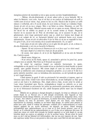 marginea pietrei de mormânt şi mi-a spus aceste cuvinte înspăimântătoare:
- Mâine, dis-de-dimineaţă, ai să-mi aduci pila şi ceva haleală. Mi le
aduci la Baterie, vezi colo. Aşa ai să faci şi nu cumva să îndrăzneşti să sufli o
vorbă cum că m-ai văzut. Aşa, poate te las cu zile. Dacă-ţi dai în petec şi sufli
măcar o vorbuliţă, cât o fi ea de mică, îţi scot inima şi ficaţii şi-i mănânc fripţi.
Acum să ştii că eu nu-s singur. Mai e un băiat cu mine. Doamne, ce om! Pe
lângă el, eu sunt înger. Băiatul acesta aude tot ce spun eu acum. Dânsul are un
fel de-al lui să umble cu puştii şi să le scoată inima şi ficaţii. Degeaba
încerci să te ascunzi de el. Poţi să zăvorăşti uşa, să te ascunzi în pat, să te
ghemuieşti, să-ţi tragi aşternutul peste cap şi, când ţi-e lumea mai dragă să
crezi c-ai scăpat de el, se furişează băiatul şi-ţi spintecă burta şi-ţi scoate
măruntaiele. Acum să ştii că abia-abia îl ţin în frâu ca să nu se repeadă la tine.
Cu greu îl ţin, că el vrea morţiş să-ţi scoată măruntaiele. Ei, ce spui?
I-am spus că am să-i aduc pila şi ce-oi găsi de-ale gurii, şi că, a doua zi,
dis-de-dimineaţă, o să vin cu lucurile la Baterie.
- Spune: Să mă trăznească Dumnezeu de n-oi face aşa! se răsti omul.
Am spus după el şi omul m-a luat jos de pe piatră.
- Şi acum, mai spuse el, să te ţii de făgăduială şi să nu uiţi de băiatul
ăla. Cară-te acasă.
- Bună seara, bâigui eu.
- N-ar strica să fie bună, spuse el, aruncând o privire în jurul lui, peste
câmpia rece şi umedă. Mai bine aş fi broască sau peşte!
Şi omul îşi cuprinse trupul cu mâinile încrucişate la spate,
strângându-se de parcă i-ar fi fost teamă să nu se desfacă în două bucăţi şi porni
şontâc, spre gardul bisericii. Mă uitam după el cum îşi croia drum printre
urzicile şi mărăcinii care creşteau pe marginea gropilor, ca şi cum ar fi dat la o
parte mâinile morţilor; care se întindeau din morminte, ca să-l prindă de gleznă
şi să-l tragă înăuntru.
Când ajunse la gard, îl sări cu picioarele lui amorţite şi ţepene, apoi se
întoarse spre mine. Când l-am văzut întorcându-se, m-am îndreptat cu faţa spre
casă şi am luat-o la sănătoasa. Dar, după câteva clipe, m-am uitat în urmă şi
l-am văzut înaintând spre fluviu, strângându-şi trupul cu mâinile ca şi mai
înainte şi călcând cu picioarele lui julite pe pietroaiele presărate prin mlaştini,
ca să se folosească trecătorii de ele, când începeau ploile mari sau în timpul
fluxului.
Bălţile mi se păreau o dungă dreaptă şi neagră, în timp ce stăteam şi mă
uitam după el; şi fluviul era o altă dungă orizontală, mai îngustă şi mai
luminoasă decât dunga bălţilor, iar cerul era o ţesătură de dunguliţe dese, roşii
şi negre. Am izbutit cu greu să desluşesc, la malul fluviului, două lucruri negre
care păreau că stau în picioare: unul dintre ele era farul, care folosea
marinarilor la cârmuit; semăna cu un butoi fără doage, în vârful unei prăjini şi
arăta tare urât, când îl vedeai de aproape: celălalt era o spânzurătoare cu nişte
lanţuri agăţate de ea; acolo atârnase, nu demult, un pirat. Omul mergea
şchiopătând spre spânzurătoare, ca şi cum ar fi fost însuşi piratul, care ar fi
înviat, ar fi coborât de pe spânzurătoare şi s-ar fi dus să se spânzure din nou. Şi
când am văzut că vitele din cireada îşi înalţă capetele şi se uită după el, m-am
întrebat dacă nu cumva se gândesc şi ele la acelaşi lucru. M-am uitat în jurul
meu ca să-l văd pe băiatul cel înfricoşător, dar nu era nici ţipenie de om. Apoi
mă cuprinse iarăşi frica şi am pornit-o din nou spre casă fără să mă mai opresc.
3
 