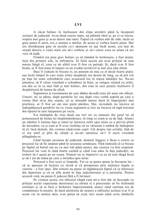 LVI
A zăcut bolnav în închisoare din clipa arestării până la începutul
sesiunii de judecată. Avea două coaste rupte, un plămân rănit şi, pe zi ce trecea,
respira mai greu şi avea dureri mai mari. Faptul că vorbea atât de slab, încât cu
greu putea fi auzit, era o urmare a rănilor, de aceea şi vorbea foarte puţin. Dar
era întotdeauna gata să asculte ce-i spuneam eu aşa încât acum, cea mai de
seamă datorie a vieţii mele era să-i vorbesc şi să-i citesc ceea ce ştiam că are
voie să audă.
Fiindcă era prea grav bolnav ca să rămână în închisoare, a fost mutat,
încă din primele zile, la infirmerie. În felul acesta am avut prilejul să stau
mereu lângă el, ceea ce de altfel n-ar fi fost cu putinţă. Şi, dacă n-ar fi fost
boala, ar fi fost ţinut în lanţuri ca un evadat recidivist şi mai ştiu câte altele.
Deşi îl vedeam în fiecare zi, nu puteam să stau cu el decât foarte puţin,
aşa încât timpul în care eram zilnic despărţiţi era destul de lung, ca să pot citi
pe faţa lui toate schimbările care avuseseră loc în starea sănătăţii lui. Nu-mi
amintesc să fi văzut vreodată o schimbare în bine; se stingea văzând cu ochii,
era din ce în ce mai slab şi mai bolnav, din ziua în care porţile închisorii îl
despărţiseră de lumea de afară.
Supunerea şi resemnarea de care dădea dovadă erau ale unui om sfârşit.
Uneori, mi se părea, după purtările lui sau după vreo vorbă şoptită pe care o
rostea fără să-şi dea seama, că se întreabă mereu dacă în împrejurări mai
prielnice, ar fi fost un om mai puţin păcătos. Dar, niciodată, nu încerca să
îndreptăţească purtările lui cu vreun argument şi nici nu încerca să rupă trecutul
din tiparul în care înţepenise pe vecie.
S-a întâmplat de vreo două sau trei ori ca oamenii din jurul lui să
pomenească de faima lui înspăimântătoare, în timp ce eram şi eu de faţă. Atunci
un zâmbet îi lumina faţa şi omul îşi întorcea ochii spre mine cu o privire plină
de încredere, ca şi cum ar fi avut credinţa că eu văzusem o umbră de îndreptare
în el, încă demult, din vremea când-eram copil. Cât despre toţi ceilalţi, faţă de
ei era umil şi plin de căinţă şi nu-mi amintesc să-1 fi auzit vreodată
plângându-se.
Când începu sesiunea de judecată, domnul Jaggers a făcut o cerere ca
procesul lui să fie amânat până în sesiunea următoare. Fără îndoială că se bizuia
pe faptul că bietul om nu va mai trăi până atunci, dar cererea i-a fost respinsă.
Procesul lui veni la rând foarte curând şi când l-au adus în faţa judecăţii, au
trebuit să-1 aşeze pe un scaun. Nimeni nu se împotrivi ca eu să stau lângă boxă
şi să-1 ţin de mâna pe care o întindea spre mine.
Procesul a fost scurt şi limpede. Tot ce se putea spune în favoarea lui -
că se apucase să lucreze cu râvnă şi că prosperase prin mijloace legale şi
cinstite - a fost spus. Dar nimeni nu putea să tăgăduiască faptul că se întorsese
din deportare şi că se afla acum în faţa judecătorului şi a juristului. Pentru
această vină, nu putea fi judecat fără a fi învinuit.
Pe vremea aceea, era obiceiul (după cum mi-a fost dat să descopăr cu
prilejul acelei experienţe dureroase) ca ultima zi a procesului să fie închinată
sentinţei şi să se facă o încheiere impresionantă, atunci când sentinţa era de
condamnare la moarte. Şi dacă amintirea de neşters a tabloului aceluia n-ar fi şi
acum vie în mintea mea, n-as putea să cred, nici acum când scriu rândurile
301
 