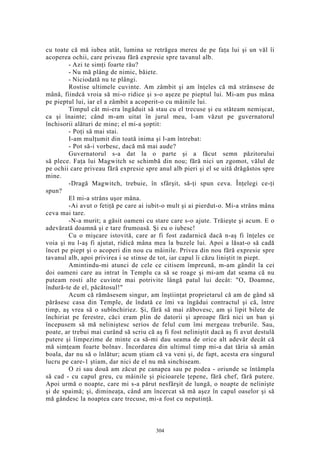 cu toate că mă iubea atât, lumina se retrăgea mereu de pe faţa lui şi un văl îi
acoperea ochii, care priveau fără expresie spre tavanul alb.
- Azi te simţi foarte rău?
- Nu mă plâng de nimic, băiete.
- Niciodată nu te plângi.
Rostise ultimele cuvinte. Am zâmbit şi am înţeles că mă strânsese de
mână, fiindcă vroia să mi-o ridice şi s-o aşeze pe pieptul lui. Mi-am pus mâna
pe pieptul lui, iar el a zâmbit a acoperit-o cu mâinile lui.
Timpul cât mi-era îngăduit să stau cu el trecuse şi eu stăteam nemişcat,
ca şi înainte; când m-am uitat în jurul meu, l-am văzut pe guvernatorul
închisorii alături de mine; el mi-a şoptit:
- Poţi să mai stai.
I-am mulţumit din toată inima şi l-am întrebat:
- Pot să-i vorbesc, dacă mă mai aude?
Guvernatorul s-a dat la o parte şi a făcut semn păzitorului
să plece. Faţa lui Magwitch se schimbă din nou; fără nici un zgomot, vălul de
pe ochii care priveau fără expresie spre anul alb pieri şi el se uită drăgăstos spre
mine.
-Dragă Magwitch, trebuie, în sfârşit, să-ţi spun ceva. Înţelegi ce-ţi
spun?
El mi-a strâns uşor mâna.
-Ai avut o fetiţă pe care ai iubit-o mult şi ai pierdut-o. Mi-a strâns mâna
ceva mai tare.
-N-a murit; a găsit oameni cu stare care s-o ajute. Trăieşte şi acum. E o
adevărată doamnă şi e tare frumoasă. Şi eu o iubesc!
Cu o mişcare istovită, care ar fi fost zadarnică dacă n-aş fi înţeles ce
voia şi nu l-aş fi ajutat, ridică mâna mea la buzele lui. Apoi a lăsat-o să cadă
încet pe piept şi o acoperi din nou cu mâinile. Privea din nou fără expresie spre
tavanul alb, apoi privirea i se stinse de tot, iar capul îi căzu liniştit în piept.
Amintindu-mi atunci de cele ce citisem împreună, m-am gândit la cei
doi oameni care au intrat în Templu ca să se roage şi mi-am dat seama că nu
puteam rosti alte cuvinte mai potrivite lângă patul lui decât: "O, Doamne,
îndură-te de el, păcătosul!"
Acum că rămăsesem singur, am înştiinţat proprietarul că am de gând să
părăsesc casa din Temple, de îndată ce îmi va îngădui contractul şi că, între
timp, aş vrea să o subînchiriez. Şi, fără să mai zăbovesc, am şi lipit bilete de
închiriat pe ferestre, căci eram plin de datorii şi aproape fără nici un ban şi
începusem să mă neliniştesc serios de felul cum îmi mergeau treburile. Sau,
poate, ar trebui mai curând să scriu că aş fi fost neliniştit dacă aş fi avut destulă
putere şi limpezime de minte ca să-mi dau seama de orice alt adevăr decât că
mă simţeam foarte bolnav. Încordarea din ultimul timp mi-a dat tăria să amân
boala, dar nu să o înlătur; acum ştiam că va veni şi, de fapt, acesta era singurul
lucru pe care-1 ştiam, dar nici de el nu mă sinchiseam.
O zi sau două am zăcut pe canapea sau pe podea - oriunde se întâmpla
să cad - cu capul greu, cu mâinile şi picioarele ţepene, fără chef, fără putere.
Apoi urmă o noapte, care mi s-a părut nesfârşit de lungă, o noapte de nelinişte
şi de spaimă; şi, dimineaţa, când am încercat să mă aşez în capul oaselor şi să
mă gândesc la noaptea care trecuse, mi-a fost cu neputinţă.
304
 