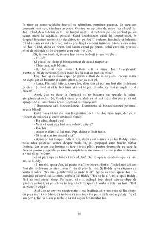 în timp ce toate celelalte lucruri se schimbau, pornirea aceasta, de care am
pomenit mai sus, rămânea aceeaşi. Oricine se apropia de mine lua chipul lui
Joe. Când deschideam ochii, în timpul nopţii, îl vedeam pe Joe şezând pe un
scaun mare la căpătâiul patului. Când deschideam ochii în timpul zilei, în
dreptul ferestrei umbrite şi deschise, tot pe Joe îl vedeam fumându-şi luleaua.
Când voiam să mă răcoresc, mâna cea dragă care-mi întindea băutura era mâna
lui Joe. Când, după ce beam, îmi lăsam capul pe pernă, ochii care mă priveau
plini de nădejde şi de dragoste erau ochii lui Joe.
Şi, într-o bună zi, mi-am luat inima în dinţi şi am întrebat:
- E Joe?
Şi glasul cel drag şi binecunoscut de acasă răspunse:
- Chiar aşa, măi băiete.
- O, Joe, îmi rupi inima! Uită-te urât la mine, Joe. Loveşte-mă!
Vorbeşte-mi de nerecunoştinţa mea! Nu fii atât de bun cu mine!
Căci Joe îşi culcase capul pe pernă alături de mine şi-mi trecuse mâna
pe după gât de bucurie şi acum ştiam sigur că este el.
- Lasă, Pip, măi băiete, spuse Joe, doar ştii că noi am fost din totdeauna
prieteni. Şi când ai să te faci bine şi ai să te poţi plimba, ce mai ştrengării o să
facem!
Apoi, Joe se duse la fereastră şi se întoarse cu spatele la mine,
ştergându-şi ochii. Şi, fiindcă eram prea slab ca să mă ridic din pat şi să mă
apropii de el, am rămas acolo, şoptind cu remuşcare:
- Dumnezeu să-l binecuvânteze! Dumnezeu să binecuvânteze pe omul
acesta blând!
Când l-am văzut din nou lângă mine, ochii lui Joe erau roşii, dar eu, îl
ţineam de mânecă şi eram amândoi fericiţi.
- De când, dragă Joe?
- Vrei să spui de când eşti bolnav, băiete?
- Da, Joe.
- Acum e sfârşitul lui mai, Pip. Mâine e întâi iunie.
- Şi tu ai stat tot timpul aici?
- Aproape tot timpul, băiete. Că, după cum i-am zis şi lui Biddy, când
ne-a adus poştaşul vestea despre boala ta, ştii poştaşul care fusese burlac
înainte, dar acum s-a însurat şi tare-i prost plătit pentru drumurile pe care le
face şi pentru pingelele pe care le prăpădeşte, dar omul e voinic şi din totdeauna
a vrut să se însoare.
- Îmi pare aşa de bine că te aud, Joe! Dar te opresc ca să-mi spui ce i-ai
zis lui Biddy.
- I-am zis, spuse Joe, că poate te afli printre străini şi fiindcă noi doi am
fost din totdeauna prieteni, n-ar fi rău să plec la tine. Şi Biddy mi-a răspuns cu
vorbele astea: "Nu mai pierde timp şi du-te la el". Astea au fost, spuse Joe, re-
zumând cu aerul lui solemn, vorbele lui Biddy. "Du-te la el", mi-a spus Biddy,
fără să mai pierzi timp. Pe scurt, să ştii, adăugă Joe, după câteva clipe de
gândire adâncă, să ştii că nu te înşel dacă îţi spun că vorbele fetei au fost: "fără
să pierzi o clipă".
Aici Joe se opri pe neaşteptate şi mă înştiinţa că n-am voie să fiu obosit
cu prea multă vorbărie, că trebuie să mănânc câte puţin şi la ore regulate, fie că
am poftă, fie că n-am şi trebuie să mă supun hotărârilor lui.
306
 