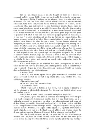 Iar eu i-am sărutat mâna şi am stat liniştit, în timp ce el începu să
compună un bilet pentru Biddy, în care scrise şi multă dragoste din partea mea.
Desigur că Biddy îl învăţase pe Joe să scrie. Şi-mi venea iarăşi să plâng
de bucurie, aşa slab cum eram, când vedeam mândria cu care se apucase să scrie
scrisoarea. Patul meu, fără perdele, fusese mutat cu mine cu tot în salon, fiindcă
aceasta era odaia cea mai mare şi cea mai luminoasă, covorul fusese scos, iar
camera era întotdeauna curată şi aerisită. Şi, acum, Joe stătea în faţa operei pe
care avea să o săvârşească, la măsuţa de scris, care fusese împinsă într-un colţ
şi era acoperită toată cu sticluţe; mai întâi îşi alese o pană de pe tava cu pene,
ca şi cum s-ar fi aflat în faţa unei lăzi cu unelte şi apoi îşi suflecă mânecile, ca
şi cum s-ar fi pregătit să mânuiască un drug de fier sau un ciocan. Înainte de a
începe să scrie, trebui să se înfigă bine cu cotul stâng în masă şi să-şi arunce
piciorul drept înapoi, iar când începu să scrie, fugărea fiecare trăsătură care
mergea în jos atât de încet, de parcă ar fi făcut-o de şase picioare, în timp ce, la
fiecare trăsătură care urca, auzeam cum pana aruncă stropi de cerneală. I se
părea că sticla cu cerneală se află în partea unde nu se afla, de fapt îşi înmuia
mereu pana în aer; dar părea foarte mulţumit de rezultatele obţinute. Din când
în când, se poticnea de câte o piedică pe care i-o punea ortografia dar, în totul,
se descurca foarte bine şi, după ce se iscăli şi mută o pată de cerneală de pe
hârtie în creştetul capului cu ajutorul celor două arătătoare, se sculă şi începu să
se plimbe în jurul mesei privindu-şi, cu nemărginită mulţumire, opera din
diferite puncte de vedere.
Ca să nu-1 supăr pe Joe vorbind prea mult, presupunând că m-aş fi
simţit în stare să vorbesc prea mult, am amânat pentru a doua zi întrebările pe
care vroiam să i le pun cu privire la domnişoara Havisham. Când l-am întrebat
dacă se însănătoşise, Joe clătină din cap.
- A murit, Joe?
- Vezi tu, măi băiete, spuse Joe cu glas mustrător şi încercând să-mi
spună adevărul încetul cu încetul, n-aş spune chiar aşa, fiindcă prea sună
grozav; dar nu mai...
- Nu mai trăieşte, Joe?
- Cam aşa, spuse Joe; nu mai trăieşte.
- A zăcut mult timp?
- După ce-ai căzut tu bolnav, a mai zăcut, cum ai spune tu (dacă te-ar
întreba cineva), o săptămână, răspunse Joe; tot mai era hotărât să-mi spună
adevărul pe ocolite.
- Dragă Joe, ai auzit cumva ce-o să se întâmple cu averea ei?
- Păi, băiete, spuse Joe, parcă a lăsat cea mai mare parte, vreau să spun
că a lăsat-o moştenire domnişoarei Estella. Dar o zi sau două înainte de a se
întâmpla nenorocirea, a mai scris cu mâna ei un adaos prin care lasă patru mii
de lire, bătute pe muchie, domnului Matthew Pocket. Şi de ce crezi tu, măi Pip,
că i-a lăsat patru mii de lire bătute pe muche? Din pricina părerii lui Pip despre
mai-sus-numitul Matthew. Mi-a spus Biddy, spuse Joe, repetând întorsătura de
frază oficială, ca şi cum i-ar fi făcut nespusă plăcere din pricina părerii l
