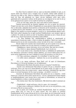 Joe făcu focul şi mătură vatra şi, apoi ne duserăm amândoi la uşă, ca să
auzim când vine brişcă. Era o noapte rece şi uscată, vântul sufla amarnic şi
chiciura era albă şi tare. Dacă ar rămâne cineva la noapte afară, în mlaştini, ar
muri de frig, mă gândeam eu. Apoi, mi-am îndreptat ochii spre stele,
gândindu-mă ce groaznic trebuie să fie pentru un om degerat să se uite la ele şi
să nu găsească nici ajutor şi nici milă în lumina lor sclipitoare.
- Uite că vine iapa, spuse Joe, auzi cum sună ca nişte clopoţei?
Sunetul potcoavelor pe drumul îngheţat era cât se poate de muzical.
Trapul era mai iute ca de obicei. Pregătirăm un scaun pentru clipa când doamna
Joe va descinde, aţâţarăm focul pentru ca fereastra să fie luminată şi am aruncat
o ultimă privire prin bucătărie, ca să vedem dacă fiecare lucru e la locul lui.
După ce am isprăvit cu aceste pregătiri, sosiră şi ei, încotoşmănaţi până-n ochi.
Mai întâi coborî doamna Joe şi apoi unchiul Pumblechook, care acoperi iapa cu
o pătură. Pe urmă am intrat cu toţii în bucătărie aducând cu noi o boare de aer
atât de rece, încât focul parcă-şi pierduse toată căldura.
- Ei, făcu doamna Joe, dezbrăcându-se grăbită şi emoţionată şi
aruncându-şi boneta pe umăr, o lăsă să atârne de panglici. Dacă nici astă-seară
băiatul acesta nu ne este recunoscător, atunci să ştiţi că nu mai e niciodată.
M-am arătat cât se poate mai recunoscător, pe cât se poate să se arate de
recunoscător un băiat care nu ştie încă de ce trebuie să ia mutra aceasta.
- Nădăjduiesc, spuse soră-mea, că n-o să-l alinte. Dar tare mi-e teamă.
- Nu-i felul ei, spuse domnul Pumblechook. Las' că ştie ea.
- Ea? m-am uitat la Joe, mişcând din buze şi înălţându-mi sprâncenele.
Ea? Deoarece soră-mea îl prinse asupra faptului, şi-a trecut mâna peste nas, cu
aerul acela împăciuitor pe care-l adopta în ocazii din acestea şi se uita la ea.
- Ei? făcu soră-mea, arţăgoasă. Ce vă holbaţi? A luat foc casa?
- A vorbit cineva adineaori - îndrăzni Joe cu un ton politicos - despre
ea.
- Ea e ea, spuse soră-mea. Doar dacă vrei să spui că domnişoara
Havisham e el. Şi nu-mi închipui c-ai să îndrăzneşti.
- Domnişoara Havisham din partea de jos a oraşului? întrebă Joe.
- Există vreo domnişoară Havisham în partea de jos a oraşului? spuse
soră-mea. Zice c-ar vrea să se ducă băiatul să se joace acolo. Şi sigur c-o să se
ducă. Şi bine-ar face să se joace acolo - spuse soră-mea, clătinând din cap către
mine, ca să mă încurajeze să fiu vesel şi jucăuş, - că altfel e vai de el.
Auzisem de domnişoara Havisham din partea de sus a oraşului - toată
lumea pe o rază de câteva mile auzise de ea - că era o domnişoară foarte bogată
şi înspăimântătoare, care locuia într-o casă mare şi înfiorătoare, se zăvorea de
teama bandiţilor şi trăia o viaţă de pustnică.
- Pe cinstea mea! făcu Joe înmărmurit. Mă întreb de unde-l cunoaşte pe
Pip!
- Neghiobule! strigă soră-mea, cine ţi-a spus că-i cunoaşte?
- A spus cineva adineaori, îndrăzni Joe din nou cu un ton politicos, cum
că vrea ca Pip să se joace acolo.
- Şi nu putea să-l întrebe pe unchiul Pumblechook, dacă nu cunoaşte
vreun băiat care ar vrea să se joace acolo? Nu s-ar putea ca unchiul
Pumblechook să fie vreun chiriaş de al ei şi să se ducă, nu zic trimestrial sau de
două ori pe an, ar fi să cer prea mult de la tine, dar din când în când, ca să-şi
31
 