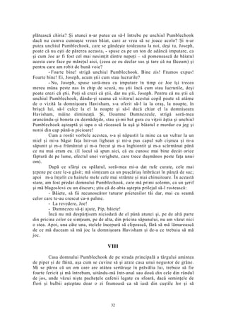 plătească chiria? Şi atunci n-ar putea ea să-l întrebe pe unchiul Pumblechook
dacă nu cumva cunoaşte vreun băiat, care ar vrea să se joace acolo? Şi n-ar
putea unchiul Pumblechook, care se gândeşte totdeauna la noi, deşi tu, Joseph,
poate că nu eşti de părerea aceasta, - spuse ea pe un ton de adâncă imputare, ca
şi cum Joe ar fi fost cel mai nesimţit dintre nepoţi – să pomenească de băiatul
acesta care face pe măreţul aici, (ceea ce eu declar sus şi tare că nu făceam) şi
pentru care am robit de bună voie?
- Foarte bine! strigă unchiul Pumblechook. Bine zis! Frumos expus!
Foarte bine! Ei, Joseph, acum ştii cum stau lucrurile?
- Nu, Joseph, spuse soră-mea cu imputare în timp ce Joe îşi trecea
mereu mâna peste nas în chip de scuză, nu ştii încă cum stau lucrurile, deşi
poate crezi că ştii. Poţi să crezi că ştii, dar nu ştii, Joseph. Pentru că nu ştii că
unchiul Pumblechook, dându-şi seama că viitorul acestui copil poate să atârne
de o vizită la domnişoara Havisham, s-a oferit să-l ia la oraş, la noapte, în
brişcă lui, să-l culce la el la noapte şi să-l ducă chiar el la domnişoara
Havisham, mâine dimineaţă. Şi, Doamne Dumnezeule, strigă soră-mea
aruncându-şi boneta cu deznădejde, stau şi-mi bat gura cu viţeii ăştia şi unchiul
Pumblechook aşteaptă şi iapa o să răcească la uşă şi băiatul e murdar cu jeg şi
noroi din cap până-n picioare!
Cum a rostit vorbele acestea, s-a şi năpustit la mine ca un vultur la un
miel şi mi-a băgat faţa într-un lighean şi mi-a pus capul sub cişmea şi m-a
săpunit şi m-a frământat şi m-a frecat şi m-a înghiontit şi m-a scărmănat până
ce nu mai eram eu. (E locul să spun aici, că eu cunosc mai bine decât orice
făptură de pe lume, efectul unei verighete, care trece duşmănos peste faţa unui
om).
După ce sfârşi cu spălatul, soră-mea mi-a dat rufe curate, cele mai
ţepene pe care le-a găsit; mă simţeam ca un puşcăriaş îmbrăcat în pânză de sac;
apoi m-a înţolit cu hainele mele cele mai strâmte şi mai chinuitoare. În această
stare, am fost predat domnului Pumblechook, care mă primi solemn, ca un şerif
şi mă blagoslovi cu un discurs; ştiu că de-abia aştepta prilejul să-l rostească:
- Băiete, să fii recunoscător tuturor prietenilor tăi dar, mai cu seamă
celor care te-au crescut ca-n palme.
- La revedere, Joe!
- Dumnezeu să-ţi ajute, Pip, băiete!
Încă nu mă despărţisem niciodată de el până atunci şi, pe de altă parte
din pricina celor ce simţeam, pe de alta, din pricina săpunului, nu am văzut nici
o stea. Apoi, una câte una, stelele începură să clipească, fără să mă lămurească
de ce mă duceam să mă joc la domnişoara Havisham şi de-a ce trebuia să mă
joc.
VIII
Casa domnului Pumblechook de pe strada principală a târgului amintea
de piper şi de făină, aşa cum se cuvine să şi arate casa unui negustor de grâne.
Mi se părea că un om care are atâtea sertăraşe în prăvălia lui, trebuie să fie
foarte fericit şi mă întrebam, uitându-mă într-unul sau două din cele din rândul
de jos, unde văzui nişte pacheţele cafenii legate cu sfoară, dacă seminţele de
flori şi bulbii aşteptau doar o zi frumoasă ca să iasă din cuştile lor şi să
32
 