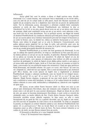 înflorească.
Acest gând îmi veni în minte, a doua zi după sosirea mea, dis-de-
dimineaţă. Cu o seară înainte, mă culcasem într-o mansardă cu un tavan oblic,
care era atât de jos în colţul unde se afla patul, încât îmi făceam socoteala că
ţiglele de pe acoperiş erau la o depărtare mai mică de un picior de sprâncenele
mele. Tot în dimineaţa aceea, descoperii o afinitate ciudată între seminţele
grânelor şi stofa de doc. Domnul Pumblechook era îmbrăcat în doc şi
vânzătorul lui la fel; şi nu ştiu, parcă docul avea un aer şi un miros care ţineau
de seminţe, după cum seminţele aveau un aer şi un miros, care aduceau a doc.
aşa încât nici nu le mai deosebeam. Tot cu prilejul acesta, am băgat de seamă
că domnul Pumblechook îşi conducea afacerea privind peste drum la negustorul
de şei iar acesta părea să-şi încheie tranzacţiile privind tot timpul în buzunare şi
cu ochii la brutar, care, la rândul lui, stătea cu mâinile încrucişate şi se uita la
băcan, care stătea în pragul uşii şi se uita la farmacist. Ceasornicarul, care
şedea aplecat peste pupitrul lui cu lupa la ochi, sub privirile unei cete de
oameni îmbrăcaţi în bluze ţărăneşti ce se uitau la el prin vitrină, părea singurul
om de pe strada principală absorbit de meseria lui.
Domnul Pumblechook şi cu mine am luat gustarea de dimineaţă, la ora
opt, în odăiţa din spatele prăvăliei, în timp ce vânzătorul îşi bea cana de ceai şi
îşi mânca pâinea cu unt pe un sac de mazăre, în prăvălie. Domnul Pumblechook
mi se părea un tovarăş de masă tare nesuferit. În afară de faptul că era de
părerea surorii mele, care spunea că mâncarea mea trebuie să aibă un caracter
umilitor de pedeapsă, în afară de faptul că-mi dădea pâine multă şi unt puţin şi
că turna atâta apă caldă în lapte, încât ar fi fost mai sincer să renunţe cu totul la
lapte, conversaţia lui era alcătuită numai din aritmetică. Când am spus politicos
bună dimineaţa, mă întrebă solemn: De şapte ori nouă, măi băiete? Şi cum era
să-i răspund eu, când mă lua aşa repede, într-o casă necunoscută şi pe stomacul
gol! Mi-e foame, dar n-am apucat să înghit nici o înghiţitură şi domnul
Pumblechook începu o adunare nesfârşită, care nu încetă în tot timpul mesei.
Şapte? Cu patru? Şi cu opt? Şi cu şase? Şi cu doi? Şi cu zece? Şi aşa mai
departe. După fiecare răspuns, n-apucam să iau mai mult decât o îmbucătură
sau o sorbitură şi urma altă întrebare, în timp ce el îşi vedea liniştit de treabă şi
mânca slănină cu corn cald, înfulecând şi îndopându-se, (dacă-mi este îngăduit
să spun aşa).
De aceea, m-am arătat foarte bucuros când s-a făcut ora zece şi am
plecat spre domnişoara Havisham, deşi mă simţeam cam stingherit, fiindcă nu
ştiam cum o să mă port în casa acestei domnişoare. După un drum de un sfert
de oră, am ajuns la locuinţa domnişoarei Havisham, o casă veche şi sinistră de
cărămidă roşie, cu multe zăbrele de fier. Unele dintre ferestre fuseseră zidite;
ferestrele nezidite aveau zăbrele ruginite; în faţa casei, se afla o curte
înconjurată de un gard de fier cu o poartă zăvorâtă; aşa că, după ce am sunat,
am fost nevoiţi să aşteptăm să vină cineva să ne deschidă. În timp ce aşteptam
la poartă, eu trăgeam cu ochiul înăuntru (până şi aici domnul Pumblechook îmi
spuse: Şi cu patrusprezece? Dar eu m-am făcut că n-aud) şi am văzut că la
marginea casei se afla o fabrică mare de bere. Nu lucra nimeni înăuntru şi se
vedea că, de mult, nu mai făcuse nimeni bere pe acolo.
O fereastră se deschise şi o voce limpede întrebă:
- Cine e? Şi însoţitorul meu răspunse:
33
 