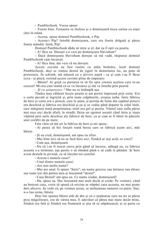 - Pumblechook. Vocea spuse:
- Foarte bine. Fereastra se închise şi o domnişoară trecu curtea cu nişte
chei în mână.
- Acesta, spuse domnul Pumblechook, e Pip.
- Acesta-i Pip? întrebă domnişoara, care era foarte drăguţă şi părea
foarte mândră. Intră, Pip!
Domnul Pumblechook dădu să intre şi el, dar ea îl opri cu poarta.
- A! făcu ea. Doreşti s-o vezi pe domnişoara Havisham?
- Dacă domnişoara Havisham doreşte să mă vadă, răspunse domnul
Pumblechook cam încurcat.
- A! făcu fata; dar vezi că nu doreşte.
Aceste cuvinte au fost rostite cu atâta hotărâre, încât domnul
Pumblechook, deşi se simţea destul de jignit în demnitatea lui, nu putu să
protesteze. În schimb, mă măsură cu o privire aspră - ca şi cum i-aş fi făcut
ceva - şi plecă, rostind aceste cuvinte pline de imputare:
- Băiete! Ai grijă ca purtarea ta să fie spre cinstea acelora care te-au
crescut! Mi-era cam teamă că se va întoarce şi mă va întreba prin poartă:
- Şi cu şaisprezece ? Dar nu se întâmplă aşa.
Tânăra mea călăuză încuie poarta şi am pornit împreună prin curte. Era
o curte pavată şi îngrijită şi, prin toate crăpăturile, creştea iarba. Între fabrica
de bere şi curte era o potecă, care le unea; şi portiţa de lemn din capătul potecii
era deschisă şi fabrica era deschisă şi ea şi se vedea până departe la zidul înalt,
care mărginea toată proprietatea; totul era gol şi pustiu. Vântul care sufla părea
mai rece aici decât afară, în stradă; făcea un zgomot ascuţit când intra şi ieşea
vâjâind prin uşile deschise ale fabricii de bere, ca şi cum ar fi bătut în pânzele
unei corăbii de pe mare.
Fata văzu că mă uit la fabrica de bere şi-mi spuse:
- Ai putea să bei liniştit toată berea care se fabrică acum aici, măi
băiete.
- Şi eu cred, domnişoară, am spus eu sfios.
- Mai bine nici să nu se facă bere aici, fiindcă ar ieşi acră, ce crezi?
- Cam aşa, domnişoară.
- Nu că i-ar fi trecut cuiva prin gând să încerce, adăugă ea; cu fabrica
aceasta s-a terminat, aşa pustie o să rămână până o să cadă la pământ. Şi bere
avem destulă în pivniţă, ca să înecăm tot castelul.
- Acesta-i numele casei?
- Unul dintre numele casei.
- Are mai multe nume?
- Mai are unul. Îi spune "Satis"; un nume grecesc sau latinesc sau ebraic
sau toate trei din partea mea şi înseamnă "destul".
- Casa Destul! am spus eu. Ce nume ciudat, domnişoară!
- Da, spuse ea. Dar înseamnă mai mult decât ai crede. Pe vremuri, când
au botezat casa, vroia să spună că oricine ar stăpâni casa aceasta, nu mai poate
dori altceva. Se vede că, pe vremea aceea, se mulţumeau oamenii cu puţin. Stai,
n-o lua razna, băiete.
Deşi îmi spunea băiete atât de des şi cu o nepăsarae care nu mi se părea
prea măgulitoare, era de vârsta mea. E adevărat că părea mai mare decât mine,
fiindcă era fată şi fiindcă era frumoasă şi ştia să se stăpânească; şi se purta cu
34
 