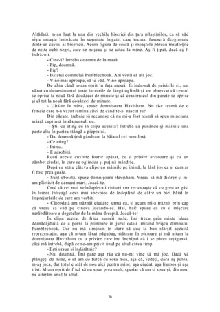 Altădată, m-au luat la una din vechile biserici din ţara mlaştinilor, ca să văd
nişte moaşte îmbrăcate în veşminte bogate, care tocmai fuseseră dezgropate
dintr-un cavou al bisericii. Acum figura de ceară şi moaştele păreau însufleţite
de nişte ochi negri, care se mişcau şi se uitau la mine. Aş fi ţipat, dacă aş fi
îndrăznit.
- Cine-i? întrebă doamna de la masă.
- Pip, doamnă.
- Pip?
- Băiatul domnului Pumblechook. Am venit să mă joc.
- Vino mai aproape, să te văd. Vino aproape.
De abia când m-am oprit în faţa mesei, ferindu-mă de privirile ei, am
văzut cu de-amănuntul toate lucrurile de lângă oglindă şi am observat că ceasul
se oprise la nouă fără douăzeci de minute şi că ceasornicul din perete se oprise
şi el tot la nouă fără douăzeci de minute.
- Uită-te la mine, spuse domnişoara Havisham. Nu ţi-e teamă de o
femeie care n-a văzut lumina zilei de când te-ai născut tu?
Din păcate, trebuie să recunosc că nu mi-a fost teamă să spun minciuna
uriaşă cuprinsă în răspunsul: nu.
- Ştii ce ating eu în clipa aceasta? întrebă ea punându-şi mâinile una
peste alta în partea stângă a pieptului.
- Da, doamnă (mă gândeam la băiatul cel nemilos).
- Ce ating?
- Inima.
- E zdrobită.
Rosti aceste cuvinte foarte apăsat, cu o privire arzătoare şi cu un
zâmbet ciudat, în care se oglindea şi puţină mândrie.
După ce stătu câteva clipe cu mâinile pe inimă, le lăsă jos ca şi cum ar
fi fost prea goale.
- Sunt obosită, spuse domnişoara Havisham. Vreau să mă distrez şi m-
am plictisit de oameni mari. Joacă-te.
Cred că cei mai neînduplecaţi cititori vor recunoaşte că cu greu ar găsi
în lumea întreagă ceva mai anevoios de îndeplinit de către un biet băiat în
împrejurările de care am vorbit.
- Câteodată am trăznăi ciudate, urmă ea, şi acum mi-a trăznit prin cap
că vreau să văd pe cineva jucându-se. Hai, hai! spuse ea cu o mişcare
nerăbdătoare a degetelor de la mâna dreaptă. Joacă-te!
În clipa aceea, de frica surorii mele, îmi trecu prin minte ideea
deznădăjduită de a porni la plimbare în jurul odăii imitând brişca domnului
Pumblechook. Dar nu mă simţeam în stare să duc la bun sfârşit această
reprezentaţie, aşa că m-am lăsat păgubaş; stăteam în picioare şi mă uitam la
domnişoara Havisham cu o privire care îmi închipui că i se părea arţăgoasă,
căci mă întrebă, după ce ne-am privit unul pe altul câtva timp.
- Eşti ursuz şi îndărătnic?
- Nu, doamnă. Îmi pare aşa rău că nu-mi vine să mă joc. Dacă vă
plângeţi de mine, o să am de furcă cu sora mea, aşa că, vedeţi, dacă aş putea,
m-aş juca, dar totul e atât de nou aici pentru mine, aşa ciudat, aşa frumos şi aşa
trist. M-am oprit de frică să nu spun prea mult, speriat că am şi spus şi, din nou,
ne uitarăm unul la altul.
36
 