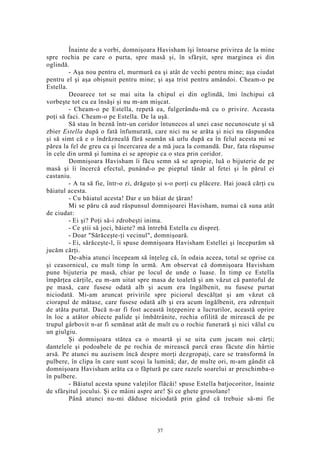Înainte de a vorbi, domnişoara Havisham îşi întoarse privirea de la mine
spre rochia pe care o purta, spre masă şi, în sfârşit, spre marginea ei din
oglindă.
- Aşa nou pentru el, murmură ea şi atât de vechi pentru mine; aşa ciudat
pentru el şi aşa obişnuit pentru mine; şi aşa trist pentru amândoi. Cheam-o pe
Estella.
Deoarece tot se mai uita la chipul ei din oglindă, îmi închipui că
vorbeşte tot cu ea însăşi şi nu m-am mişcat.
- Cheam-o pe Estella, repetă ea, fulgerându-mă cu o privire. Aceasta
poţi să faci. Cheam-o pe Estella. De la uşă.
Să stau în beznă într-un coridor întunecos al unei case necunoscute şi să
zbier Estella după o fată înfumurată, care nici nu se arăta şi nici nu răspundea
şi să simt că e o îndrăzneală fără seamăn să urlu după ea în felul acesta mi se
părea la fel de greu ca şi încercarea de a mă juca la comandă. Dar, fata răspunse
în cele din urmă şi lumina ei se apropie ca o stea prin coridor.
Domnişoara Havisham îi făcu semn să se apropie, luă o bijuterie de pe
masă şi îi încercă efectul, punând-o pe pieptul tânăr al fetei şi în părul ei
castaniu.
- A ta să fie, într-o zi, drăguţo şi s-o porţi cu plăcere. Hai joacă cărţi cu
băiatul acesta.
- Cu băiatul acesta! Dar e un băiat de ţăran!
Mi se păru că aud răspunsul domnişoarei Havisham, numai că suna atât
de ciudat:
- Ei şi? Poţi să-i zdrobeşti inima.
- Ce ştii să joci, băiete? mă întrebă Estella cu dispreţ.
- Doar "Sărăceşte-ţi vecinul", domnişoară.
- Ei, sărăceşte-l, îi spuse domnişoara Havisham Estellei şi începurăm să
jucăm cărţi.
De-abia atunci începeam să înţeleg că, în odaia aceea, totul se oprise ca
şi ceasornicul, cu mult timp în urmă. Am observat că domnişoara Havisham
pune bijuteria pe masă, chiar pe locul de unde o luase. În timp ce Estella
împărţea cărţile, eu m-am uitat spre masa de toaletă şi am văzut că pantoful de
pe masă, care fusese odată alb şi acum era îngălbenit, nu fusese purtat
niciodată. Mi-am aruncat privirile spre piciorul descălţat şi am văzut că
ciorapul de mătase, care fusese odată alb şi era acum îngălbenit, era zdrenţuit
de atâta purtat. Dacă n-ar fi fost această înţepenire a lucrurilor, această oprire
în loc a atâtor obiecte palide şi îmbătrânite, rochia ofilită de mirească de pe
trupul gârbovit n-ar fi semănat atât de mult cu o rochie funerară şi nici vălul cu
un giulgiu.
Şi domnişoara stătea ca o moartă şi se uita cum jucam noi cărţi;
dantelele şi podoabele de pe rochia de mirească parcă erau făcute din hârtie
arsă. Pe atunci nu auzisem încă despre morţi dezgropaţi, care se transformă în
pulbere, în clipa în care sunt scoşi la lumină; dar, de multe ori, m-am gândit că
domnişoara Havisham arăta ca o făptură pe care razele soarelui ar preschimba-o
în pulbere.
- Băiatul acesta spune valeţilor flăcăi! spuse Estella batjocoritor, înainte
de sfârşitul jocului. Şi ce mâini aspre are! Şi ce ghete grosolane!
Până atunci nu-mi dăduse niciodată prin gând că trebuie să-mi fie
37
 