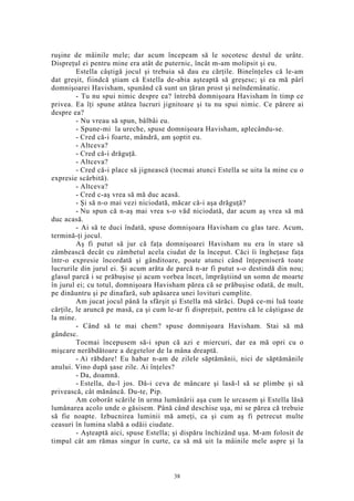 ruşine de mâinile mele; dar acum începeam să le socotesc destul de urâte.
Dispreţul ei pentru mine era atât de puternic, încât m-am molipsit şi eu.
Estella câştigă jocul şi trebuia să dau eu cărţile. Bineînţeles că le-am
dat greşit, fiindcă ştiam că Estella de-abia aşteaptă să greşesc; şi ea mă pârî
domnişoarei Havisham, spunând că sunt un ţăran prost şi neîndemânatic.
- Tu nu spui nimic despre ea? întrebă domnişoara Havisham în timp ce
privea. Ea îţi spune atâtea lucruri jignitoare şi tu nu spui nimic. Ce părere ai
despre ea?
- Nu vreau să spun, bâlbâi eu.
- Spune-mi la ureche, spuse domnişoara Havisham, aplecându-se.
- Cred că-i foarte, mândră, am şoptit eu.
- Altceva?
- Cred că-i drăguţă.
- Altceva?
- Cred că-i place să jignească (tocmai atunci Estella se uita la mine cu o
expresie scârbită).
- Altceva?
- Cred c-aş vrea să mă duc acasă.
- Şi să n-o mai vezi niciodată, măcar că-i aşa drăguţă?
- Nu spun că n-aş mai vrea s-o văd niciodată, dar acum aş vrea să mă
duc acasă.
- Ai să te duci îndată, spuse domnişoara Havisham cu glas tare. Acum,
termină-ţi jocul.
Aş fi putut să jur că faţa domnişoarei Havisham nu era în stare să
zâmbească decât cu zâmbetul acela ciudat de la început. Căci îi îngheţase faţa
într-o expresie încordată şi gânditoare, poate atunci când înţepeniseră toate
lucrurile din jurul ei. Şi acum arăta de parcă n-ar fi putut s-o destindă din nou;
glasul parcă i se prăbuşise şi acum vorbea încet, împrăştiind un somn de moarte
în jurul ei; cu totul, domnişoara Havisham părea că se prăbuşise odată, de mult,
pe dinăuntru şi pe dinafară, sub apăsarea unei lovituri cumplite.
Am jucat jocul până la sfârşit şi Estella mă sărăci. După ce-mi luă toate
cărţile, le aruncă pe masă, ca şi cum le-ar fi dispreţuit, pentru că le câştigase de
la mine.
- Când să te mai chem? spuse domnişoara Havisham. Stai să mă
gândesc.
Tocmai începusem să-i spun că azi e miercuri, dar ea mă opri cu o
mişcare nerăbdătoare a degetelor de la mâna dreaptă.
- Ai răbdare! Eu habar n-am de zilele săptămânii, nici de săptămânile
anului. Vino după şase zile. Ai înţeles?
- Da, doamnă.
- Estella, du-l jos. Dă-i ceva de mâncare şi lasă-l să se plimbe şi să
privească, cât mănâncă. Du-te, Pip.
Am coborât scările în urma lumânării aşa cum le urcasem şi Estella lăsă
lumânarea acolo unde o găsisem. Până când deschise uşa, mi se părea că trebuie
să fie noapte. Izbucnirea luminii mă ameţi, ca şi cum aş fi petrecut multe
ceasuri în lumina slabă a odăii ciudate.
- Aşteaptă aici, spuse Estella; şi dispăru închizând uşa. M-am folosit de
timpul cât am rămas singur în curte, ca să mă uit la mâinile mele aspre şi la
38
 