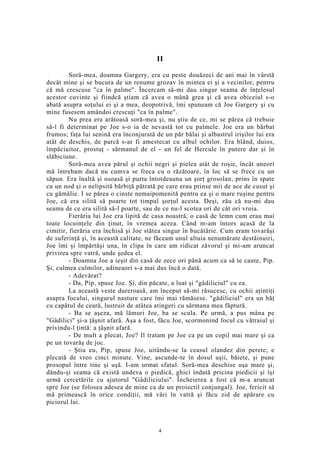 II
Soră-mea, doamna Gargery, era cu peste douăzeci de ani mai în vârstă
decât mine şi se bucura de un renume grozav în mintea ei şi a vecinilor, pentru
că mă crescuse "ca în palme". Încercam să-mi dau singur seama de înţelesul
acestor cuvinte şi fiindcă ştiam că avea o mână grea şi că avea obiceiul s-o
abată asupra soţului ei şi a mea, deopotrivă, îmi spuneam că Joe Gargery şi cu
mine fusesem amândoi crescuţi "ca în palme".
Nu prea era arătoasă soră-mea şi, nu ştiu de ce, mi se părea că trebuie
să-l fi determinat pe Joe s-o ia de nevastă tot cu palmele. Joe era un bărbat
frumos; faţa lui senină era înconjurată de un păr bălai şi albastrul irişilor lui era
atât de deschis, de parcă s-ar fi amestecat cu albul ochilor. Era blând, duios,
împăciuitor, prostuţ - sărmanul de el - un fel de Hercule în putere dar şi în
slăbiciune.
Soră-mea avea părul şi ochii negri şi pielea atât de roşie, încât uneori
mă întrebam dacă nu cumva se freca cu o răzătoare, în loc să se frece cu un
săpun. Era înaltă şi osoasă şi purta întotdeauna un şorţ grosolan, prins în spate
cu un nod şi o nelipsită bărbiţă pătrată pe care erau prinse mii de ace de cusut şi
cu gămălie. I se părea o cinste nemaipomenită pentru ea şi o mare ruşine pentru
Joe, că era silită să poarte tot timpul şorţul acesta. Deşi, zău că nu-mi dau
seama de ce era silită să-l poarte, sau de ce nu-l scotea ori de cât ori vroia.
Fierăria lui Joe era lipită de casa noastră, o casă de lemn cum erau mai
toate locuinţele din ţinut, în vremea aceea. Când m-am întors acasă de la
cimitir, fierăria era închisă şi Joe stătea singur în bucătărie. Cum eram tovarăşi
de suferinţă şi, în această calitate, ne făceam unul altuia nenumărate destăinuiri,
Joe îmi şi împărtăşi una, în clipa în care am ridicat zăvorul şi mi-am aruncat
privirea spre vatră, unde şedea el.
- Doamna Joe a ieşit din casă de zece ori până acum ca să te caute, Pip.
Şi, culmea culmilor, adineaori s-a mai dus încă o dată.
- Adevărat?
- Da, Pip, spuse Joe. Şi, din păcate, a luat şi "gâdiliciul" cu ea.
La această veste dureroasă, am început să-mi răsucesc, cu ochii aţintiţi
asupra focului, singurul nasture care îmi mai rămăsese. "gâdiliciul" era un băţ
cu capătul de ceară, lustruit de atâtea atingeri cu sărmana mea făptură.
- Ba se aşeza, mă lămuri Joe, ba se scula. Pe urmă, a pus mâna pe
"Gâdilici" şi-a ţâşnit afară. Aşa a fost, făcu Joe, scormonind focul cu vătraiul şi
privindu-l ţintă: a ţâşnit afară.
- De mult a plecat, Joe? Il tratam pe Joe ca pe un copil mai mare şi ca
pe un tovarăş de joc.
- Ştiu eu, Pip, spuse Joe, uitându-se la ceasul olandez din perete; e
plecată de vreo cinci minute. Vine, ascunde-te în dosul uşii, băiete, şi pune
prosopul între tine şi uşă. I-am urmat sfatul. Soră-mea deschise uşa mare şi,
dându-şi seama că există undeva o piedică, ghici îndată pricina piedicii şi îşi
urmă cercetările cu ajutorul "Gâdiliciului". Încheierea a fost că m-a aruncat
spre Joe (se folosea adesea de mine ca de un proiectil conjungal). Joe, fericit să
mă primească în orice condiţii, mă vâri în vatră şi făcu zid de apărare cu
piciorul lui.
4
 