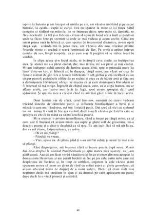 ispitit de butoaie şi am început să umblu pe ele, am văzut-o umblând şi pe ea pe
butoaie, la celălalt capăt al curţii. Era cu spatele la mine şi îşi ţinea părul
castaniu şi răsfirat cu mâinile; nu se întorcea deloc spre mine şi, deodată, se
făcu nevăzută. La fel şi-n fabrică - vreau să spun de locul acela înalt şi pardosit
unde se făcea bere pe vremuri şi unde se mai vedeau şi acum unelte. Când am
intrat prima oară în fabrică şi, cam speriat de întunericul dinăuntru, m-am oprit
lângă uşă, uitându-mă în jurul meu, am văzut-o din nou, trecând printre
focurile stinse şi urcând o scară luminoasă de fier. Pe urmă a apărut într-un
coridor de sus, lângă acoperiş, ca şi cum s-ar fi pregătit să se ridice încet în
văzduh.
În clipa aceea şi-n locul acela, se întâmplă ceva ciudat cu închipuirea
mea. Şi atunci mi s-a părut ciudat, dar, mai târziu, mi s-a părut şi mai ciudat.
Mi-am îndreptat ochii ameţiţi de lumina aceea albă, spre o grămadă mare de
lemn dintr-un colţ al fabricii şi, în dreapta, lângă mine, am văzut un trup de
femeie atârnat de gât. Era o femeie îmbrăcată în alb gălbui şi era încălţată cu un
singur pantof; podoabele ofilite de pe rochia ei erau ca de hârtie arsă şi faţa era
a domnişoarei Havisham; obrajii se mişcau ca şi cum domnişoara Havisham ar
fi încercat să mă strige. Îngrozit de chipul acela, care, cu o clipă înainte, nu se
aflase acolo, am luat-o mai întâi la fugă, apoi m-am apropiat de trupul
spânzurat. Şi spaima mea a crescut când nu am mai găsit nimic în locul acela.
Doar lumina vie de afară, cerul luminos, oamenii pe care-i vedeam
trecând dincolo de zăbrelele porţii şi influenţa binefăcătoare a berii şi a
mâncării care mai rămăsese, mă mai liniştiră puţin. Dar cred că nici cu ajutorul
lor nu mi-aş fi venit în fire aşa curând, dacă n-aş fi văzut-o pe Estella care se
apropia cu cheile în mână ca să-mi deschisă poartă.
Mi-a aruncat o privire triumfătoare, când a trecut pe lângă mine, ca şi
cum s-ar fi bucurat că aveam mâini aşa aspre şi ghete atât de grosolane, mi-a
deschis poarta şi a ţinut-o deschisă ca să trec. Eu am ieşit fără să mă uit la ea,
dar ea mă atinse, batjocoritoare, cu mâna.
- De ce nu plângi?
- Fiindcă nu vreau.
- Vrei, spuse ea. Ai plâns până ţi s-au umflat ochii; şi acum îţi mai vine
să plângi.
Râse dispreţuitor, mă împinse afară şi încuie poarta după mine. M-am
dus de-a dreptul la domnul Pumblechook şi, spre marea mea uşurare, nu l-am
găsit acasă. Aşa că am lăsat vorbă vânzătorului în ce zi eram din nou aşteptat la
domnişoara Havisham şi am pornit hotărât să fac pe jos cele patru mile care mă
despărţeau de fierărie; şi, în timp ce umblam, cugetam la cele văzute şi-mi
spuneam mereu că eram un ţăran de rând cu mâini aspre şi ghete grosolane, că
aveam obiceiul demn de dispreţ de a numi valeţii, flăcăi; că eram mult mai
neştiutor decât mă credeam în ajun şi că drumul pe care apucasem nu putea
duce decât la o viaţă proastă şi amărâtă.
40
 