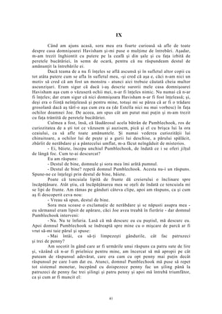 IX
Când am ajuns acasă, sora mea era foarte curioasă să afle de toate
despre casa domnişoarei Havisham şi-mi puse o mulţime de întrebări. Aşadar,
m-am trezit înghiontit cu putere pe la ceafă şi din şale şi cu faţa izbită de
peretele bucătăriei, în semn de ocară, pentru că nu răspundeam destul de
amănunţit la întrebările ei.
Dacă teama de a nu fi înţeles se află ascunsă şi în sufletul altor copii cu
tot atâta putere cum se afla în sufletul meu, -şi cred că aşa e, căci n-am nici un
motiv să cred că am fost un monstru - atunci aici trebuie căutată cheia multor
ascunzişuri. Eram sigur că dacă i-aş descrie surorii mele casa domnişoarei
Havisham aşa cum o văzuseră ochii mei, n-ar fi înţeles nimic. Nu numai că n-ar
fi înţeles; dar eram sigur că nici domnişoara Havisham n-ar fi fost înţeleasă; şi,
deşi era o fiinţă neînţeleasă şi pentru mine, totuşi mi se părea că ar fi o trădare
grosolană dacă aş târî-o aşa cum era ea (de Estella nici nu mai vorbesc) în faţa
ochilor doamnei Joe. De aceea, am spus cât am putut mai puţin şi m-am trezit
cu faţa trântită de peretele bucătăriei.
Culmea a fost, însă, că lăudărosul acela bătrân de Pumblechook, ros de
curiozitatea de a şti tot ce văzusem şi auzisem, pică şi el cu brişca lui la ora
ceaiului, ca să afle toate amănuntele. Şi numai vederea curiozităţii lui
chinuitoare, a ochilor lui de peşte şi a gurii lui deschise, a părului spălăcit,
zbârlit de nerăbdare şi a pântecelui umflat, m-a făcut neîngăduit de misterios.
- Ei, băiete, începu unchiul Pumblechook, de îndată ce i se oferi jilţul
de lângă foc. Cum te-ai descurcat?
Eu am răspuns:
- Destul de bine, domnule şi sora mea îmi arătă pumnul.
- Destul de bine? repetă domnul Pumblechook. Acesta nu-i un răspuns.
Spune-ne ce înţelegi prin destul de bine, băiete.
Poate că tencuiala lipită de frunte dă creierului o înclinare spre
încăpăţânare. Atât ştiu, că încăpăţânarea mea se oţeli de îndată ce tencuiala mi
se lipi de frunte. Am rămas pe gânduri câteva clipe, apoi am răspuns, ca şi cum
aş fi descoperit ceva nou:
- Vreau să spun, destul de bine.
Sora mea scoase o exclamaţie de nerăbdare şi se năpusti asupra mea -
eu sărmanul eram lipsit de apărare, căci Joe avea treabă în fierărie - dar domnul
Pumblechook interveni:
- Nu. Nu te înfuria. Lasă că mă descurc eu cu puştiul, mă descurc eu.
Apoi domnul Pumblechook se îndreaptă spre mine cu o mişcare de parcă ar fi
vrut să-mi taie părul şi spuse:
- Mai întâi, ca să-ţi limpezeşti gândurile, cât fac patruzeci
şi trei de penny?
Am socotit în gând care ar fi urmările unui răspuns ca patru sute de lire
şi, văzând că n-ar fi prielnice pentru mine, am încercat să mă apropii pe cât
puteam de răspunsul adevărat, care era cam cu opt penny mai puţin decât
răspunsul pe care l-am dat eu. Atunci, domnul Pumblechook mă puse să repet
tot sistemul monetar, începând cu doispezece penny fac un şiling până la
patruzeci de penny fac trei şilingi şi patru penny şi apoi mă întrebă triumfător,
ca şi cum ar fi muncit el:
41
 