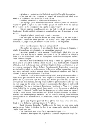 - Ai văzut-o vreodată şezând în litieră, unchiule? întrebă doamna Joe.
- Cum era s-o văd, răspunse el, nevoit să mărturisească când n-am
văzut-o în viaţa mea? Nici n-am dat cu ochii de ea!
- Doamne, unchiule! Şi atunci cum ai vorbit cu ea?
- Nu înţelegi, spuse domnul Pumblechook îmbufnat; când am fost acolo,
m-am dus până la uşă şi uşa era deschisă şi aşa am vorbit. Cum nu-nţelegi?
Doar băiatul s-a dus să se joace. De-a ce te-ai jucat, băiete?
- Ne-am jucat cu steguleţe, am spus eu. (Vă rog să mă credeţi că sunt
înmărmurit de câte ori îmi amintesc de minciunile pe care le-am spus în seara
aceea).
- Steguleţe! glasul surorii mele răsună ca un ecou.
- Da, am spus eu. Estella flutura un steag albastru şi eu unul roşu şi
domnişoara Havisham unul presărat cu steluţe aurii, ştiţi, prin fereastra
trăsuricii. Şi, după aceea, am fluturat cu toţii săbiile şi am strigat ura.
- Săbii! repetă sora mea. De unde aţi luat săbii?
- Din dulap, am spus eu. Şi am văzut în dulap pistoale, şi dulceaţă, şi
pilule. Şi soarele nu intra în odaie, era luminată cu lumânări.
- Aceasta-i adevărat, spuse domnul Pumblechook, dând din cap, cu
greutate. Aşa stau lucrurile, aceasta am văzut şi eu. Şi amândoi se uitară la
mine şi eu mă uitam la ei, cu un aer de nepăsare voită şi mi-am cuprins piciorul
drept cu mâna dreaptă.
Dacă m-ar mai fi întrebat şi altele, m-aş fi trădat cu siguranţă, fiindcă
eram gata să spun că în curte se afla un balcon şi n-aş mai fi zăvobit cu această
afirmaţie, dacă închipuirea mea n-ar fi fost împărţită între acest fenomen şi un
urs, care se ascundea în fabrica de bere. Dar ei erau atât de prinşi de comentarea
acestui subiect, când Joe se întoarse de la lucru, ca să bea o ceaşcă de ceai. Şi
sora mea, mai mult ca să-şi uşureze mintea împovărată, decât ca să-i facă lui
plăcere, îi povesti aşa-zisele mele experienţe.
Când l-am văzut pe Joe deschizându-şi ochii mari şi uitându-se uluit şi
neputincios prin bucătărie, m-am simţit copleşit de remuşcări; dar numai cu
privire la el, nicidecum faţă de ceilalţi doi. Numai şi numai faţă de Joe mă
socoteam un mic monstru, în timp ce ei dezbăteau problema foloaselor cu care
mă voi alege eu, în urma cunoştinţei cu domnişoara Havisham şi mulţumită
protecţiei ei. Nici nu se îndoiau că domnişoara Havisham va "face ceva" pentru
mine; îndoielile lor priveau numai forma acelui ceva. Sora mea se gândea la
ceva "avere". Domnul Pumblechook înclina spre un premiu frumos, cu ajutorul
căruia să devin ucenic într-o meserie mai de soi, de pildă comerţul cu grâne şi
seminţe. Joe îi nemulţumi pe amândoi. Căci lui îi trăzni prin cap ideea minunată
că voi primi în dar pe unul dintre cei patru câini, care se băteau pentru costiţele
de viţel.
- Şi un cap de prost poate să dea o părere mai bună, spuse sora mea.
Dacă ai ceva de lucru, vezi-ţi de treabă. Şi Joe plecă.
După plecarea domnului Pumblechook, în timp ce sora mea spăla
vasele, m-am furişat în fierăria lui Joe şi am rămas acolo până îşi isprăvi el
treaba. Apoi i-am spus:
- Joe, înainte de a se stinge focul, aş vrea să-ţi spun ceva.
- Adevărat, Pip? spuse Joe, trăgându-şi scăunelul de potcovar lângă foc.
43
 
