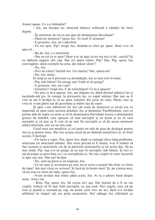 Atunci spune. Ce s-a întâmplat?
- Joe, am început eu, răsucind mâneca suflecată a cămăşii lui între
degete.
- Îţi aminteşti de tot ce-am spus de domnişoara Havisham?
- Dacă-mi amintesc? spuse Joe. Te cred! E minunat!
- E groaznic, Joe, nu-i adevărat.
- Ce tot spui, Pip? strigă Joe, lăsându-se uluit pe spate. Doar n-ai să
spui că...
- Ba da, Joe, e o minciună.
- Dar nu tot ce ai spus? Doar n-ai să spui că nu era nici o tră...surică? Şi
eu dădeam negativ din cap. Dar cel puţin câinii, Pip? Zău, Pip, spuse Joe
convingător, dacă costiţele nu erau, dar măcar câinii?
- Nu, Joe.
- Nici un câine? întrebă Joe. Un căţeluş? Hai, spune-mi!
- Nu, Joe, nimic.
În timp ce eu îl priveam cu deznădejde, Joe se uita trist la mine:
- Pip, măi băiete! Nu merge aşa! Unde ai să ajungi?
- E groaznic, Joe, nu-i aşa?
- Groaznic? strigă Joe. E de neînchipuit! Ce te-a apucat?
- Nu ştiu ce m-a apucat, Joe, am răspuns eu, dând drumul mânecii lui şi
aşezându-mă jos, în cenuşă, la picioarele lui, cu capul atârnat. Dar tare aş fi
vrut să mă fi învăţat tu să nu spun valeţilor din jocul de cărţi, flăcăi; tare aş
vrea să n-am ghete aşa de grosolane şi mâini aşa de aspre.
Şi apoi i-am mărturisit lui Joe cât eram de nenorocit şi că-mi era cu
neputinţă să spun toate acestea doamnei Joe şi domnului Pumblechook, care se
purtau atât de aspru cu mine şi că la domnişoara Havisham locuia o domnişoară
grozav de mândră, care spusese că sunt necioplit şi că ştiam şi eu că sunt
necioplit şi că tare aş fi vrut să nu mai fiu necioplit şi că de aceea turnasem
atâtea minciuni, nici eu nu ştiu cum.
Cazul meu era metafizic şi cel puţin tot atât de greu de dezlegat pentru
Joe ca şi pentru mine. Dar Joe scoase cazul de pe tărâmul metafizicii şi, în felul
acesta, îl dezlegă.
- Un lucru e sigur. Pip, spuse Joe, după ce rumegă câtva timp problema,
minciuna tot minciună rămâne. Din orice pricină ai fi minţit, n-ar fi trebuit să
faci aceasta şi minciunile vin de la părintele minciunilor şi tot acolo duc. Să nu
mai minţi, Pip. Aşa n-o să ajungi să nu mai fii necioplit, măi băiete. Şi nici n-
am priceput eu prea bine ce-i cu neciopleala ta. Nu eşti cioplit în toate lucrurile
şi apoi eşti mic. Dar eşti învăţat.
- Nu, sunt un prost şi un înapoiat, Joe.
- Ce tot spui şi scrisoarea pe care mi-ai scris-o aseară! Ba chiar cu litere
de tipar! Am mai văzut eu scrisori! Şi încă de la boieri mari! Şi, pe cinstea mea,
că nu erau eu litere de tipar, spuse Joe.
- N-am învăţat mai nimic până acum, Joe. Ai tu o părere bună despre
mine. Asta-i tot.
- Bine, Pip, spuse Joe. Să zicem că-i aşa. Dar înainte de a fi un om
cioplit, trebuie să fii mai întâi necioplit, eu aşa cred. Nici regele, care stă pe
tron şi poartă o coroană pe cap, nu poate scrie nici un act, dacă n-a învăţat
alfabetul în timpul cât era prinţ moştenitor. Da! adăugă Joe clătinând cu
44
 